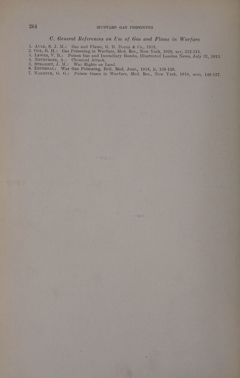 4 % Sad : ‘. P Ave - Pi 5 73 es 2 ay ne oe 4 ats - , al ‘o g _ Z ~ * 4 a a ’ - v is ‘ Su Mek ee — Sh ited fai o EY : cs 7 a ; ; : i ‘ae : o 4 . ; : eras \ whee i i ae ON MUSTARD GAS POISONING 5h. oie eee ant, Coneral References. on Use of Gas and ae m 1 Warfare ue 1, Autp, 8. J. M.: Gas and Flame, ‘G: H. Doran &amp;.Co., 1918. ; es py OX, G. H.: Gas Poisoning in Warfare, Med. Rec., New York, 1919, xev, 312- 318, + ; pe. LEWEs, V.B.: Poison Gas and Incendiary Bombs, Mlustrated London ners J an ae r i NEUBURGER, ‘A.:. ‘Chemical Attack. iss . STRAIGHT, ip M.: War Rights on Land. Ms 6. EDITORIAL: War Gas Poisoning, Brit. Med. Jour., 1918, li, 138-139. : SP oem sa OS ae Poison Gases in Warfare, Med: Ree., i York, 1919, tex: m ie he = = ‘ int 1 Bik! ‘ 4 7 » b Me att ~*~ , ra 7 J ? ' i ’ \ x’, me. ? Ries ae - rd nor ; =? 4 ¥ a 2 . 4 ae . t  - | 4 , bi + Fi ; qi 2 4 * Se . ™“ ts “ is btte, Mee | : ‘ 2. o ~ N 4 me .  ay M j » S 5 a i oy 4 oO ay 1 _ at é es b , \wh “See Faaan