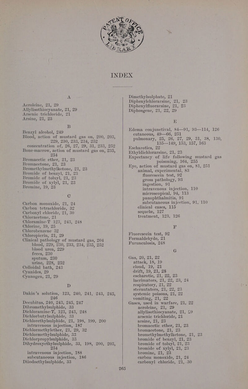 Acroleine, 21, 29 Allylisothiocyanate, 21, 29 Arseni¢ trichloride, 21 Arsine, 21, 23 B Benzyl alcohol, 249 Blood, action of mustard gas on, 200, 203, 229, 230, 233, 234, 252 concentration of, 26, 27, 29, 31, 233, 252 Bone-marrow, action of mustard gas on, 235, 254 Bromacetic ether, 21, 23 Bromacetone, 21, 23 Bromethylmethylketone, 21, 23 Bromide of benzyl, 21, 23 Bromide of toluyl, 21, 23 Bromide of xylyl, 21, 23 Bromine, 19, 23 C Carbon monoxide, 21, 24 Carbon tetrachloride, 32 Carbonyl] chloride, 21, 30 Chioracetone, 21 Chloramine-T 123, 243, 248 Chlorine, 19, 25 Chlorobenzene 32 Chloropicrin, 21, 29 Clinical pathology of mustard gas, 204 blood, 229, 230, 238, 234, 235, 252 blood urea, 229 feces, 230 sputum, 230 urine, 228, 252 Colloidal bath, 243 Cyanides, 29 Cyanogen, 21, 29 D Dakin’s solution, 123, 240, 241, 243, 245, 246 Decubitus, 240, 2438; 245, 247 Dibromethylsulphide, 33 Dichloramine-T, 123, 243, 248 Dichlorbutylsulphide, 33 Dichlorethylsulphide, 21, 198, 199, 200 intravenous injection, 187 Dichlormethylether, 21, 29, 32 Dichlormethylsulphide, 33 Dichlorpropylsulphide, 33 Dihydroxyethylsulphide, 33, 198, 200, 203, 254 intravenous injection, 188 subcutaneous injection, 186 Diiodoethylsulphide, 33 Diphenylchlorarsine, 21, 23 Diphenylfluorarsine, 21, 25 Diphosgene, 21, 22, 29 E Edema conjunctival, 84—91, 93—114, 126 cutaneous, 49—66, 251 pulmonary, 25, 26, 27, 29, 31, 38, -130, 135—149, 153, 157, 163 Escharoties, 22 Ethyldichlorarsine, 21, 25 Expectancy of life following mustard gas poisoning, 164, 255 Eye, action of mustard gas on, 81, 251 animal, experimental, 83 fluorescein test, 92 gross pathology, 93 ingestion, 91 intravenous injection, 110 microscopical, 94, 113 panophthalmitis, 91 subcutaneous injection, 91, 110 clinical cases, 115 sequele, 127 treatment, 123, 126 inh Fluorescein test, 92 Formaldehyde, 21 Furunculosis, 248 G Gas, 20, 21, 22 attack, 18, 19 clouds 195-21 aritt 19,21, 28 escharotic, 21, 22, 23 lacrimators, 21, 22, 23, 24 respiratory, 21, 22 sternutators, 21, 22, 23 systemic poisons, 21, 22 vomiting, 21, 22 Gases, used in warfare, 21, 22 acroleine, 21, 29 allylisothiocyanate, 21, 29 arsenic trichloride, 21 arsine, 21, 23 bromacetic ether, 21, 23 bromacetone, 21, 25 bromethylmethylketone, 21, 25 bromide of benzyl, 21, 23 bromide of toluyl, 21, 23 bromide of xylyl, 21, 23 bromine, 21, 23 carbon monoxide, 21, 24 carbonyl chloride, 21, .30