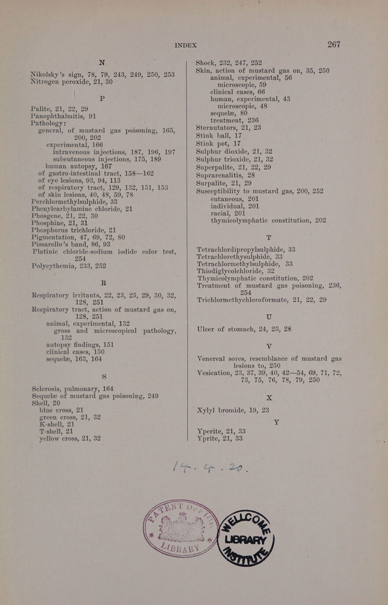 N Nikolsky’s sign, 78, 79, 243, 249, 250, 253 Nitrogen peroxide, 21, 30 P Palite, 21, 22, 29 Panophthalmitis, 91 Pathology: general, of mustard gas poisoning, 165, 200, 202 experimental, 166 intravenous injections, 187, 196, 197 subcutaneous injections, 175, 189 human autopsy, 167 of gastro-intestinal tract, 158—162 of eye lesions, 93, 94, 113 of respiratory tract, 129, 132, 151, 153 of skin lesions, 40, 48, 59, 78 Perchlormethylsulphide, 33 Phenylearbylamine chloride, 21 Phosgene, 21, 22, 30 Phosphine, 21, 31 Phosphorus trichloride, 21 Pigmentation, 47, 69, 72, 80 Pissarello’s band, 86, 93 Platinie chioride-sodium iodide color test, 254 Polyceythemia, 233, 252 R Respiratory irritants, 22, 23, 25, 29, 30, 32, 128, 251 Respiratory tract, action of mustard gas on, 128, 251 animal, experimental, 132 gross and microscopical pathology, 132 autopsy findings, 151 clinical cases, 150 sequele, 163, 164 S Sclerosis, pulmonary, 164 Sequele of mustard gas poisoning, 249 Shell, 20 blue cross, 21 green cross, 21, 32 K-shell, 21 T-shell, 21 yellow cross, 21, 32 Shock, 232, 247, 252 Skin, action of mustard gas on, 35, 250 animal, experimental, 56 microscopic, 59 clinical cases, 66 human, experimental, 43 microscopic, 48 sequela, 80 treatment, 236 Sternutators, 21, 23 Stink ball, 17 Stink pot, 17 Sulphur dioxide, 21, 32 Sulphur trioxide, 21, 32 Superpalite, 21, 22, 29 Suprarenalitis, 28 Surpalite, 21, 29 Susceptibility to mustard gas, 200, 252 cutaneous, 201 individual,. 201 racial, 201 thymicolymphatic constitution, 202 Ay Tetrachlordipropylsulphide, 33 Tetrachlorethysulphide, 33 Tetrachlormethylsulphide, 33 Thiodiglycolchloride, 32 Thymicolymphatic constitution, 202 Treatment of mustard gas poisoning, 236, 254 Trichlormethychloroformate, 21, 22, 29 U Uleer of stomach, 24, 25, 28 Vv Venereal sores, resemblance of mustard gas lesions to, 250 Vesication, 23, 37, 39, 40, 42—54, 69, 71, 72, Gaye (Og Oy 08,019, 0200 x ' Xylyl bromide, 19, 23 ae