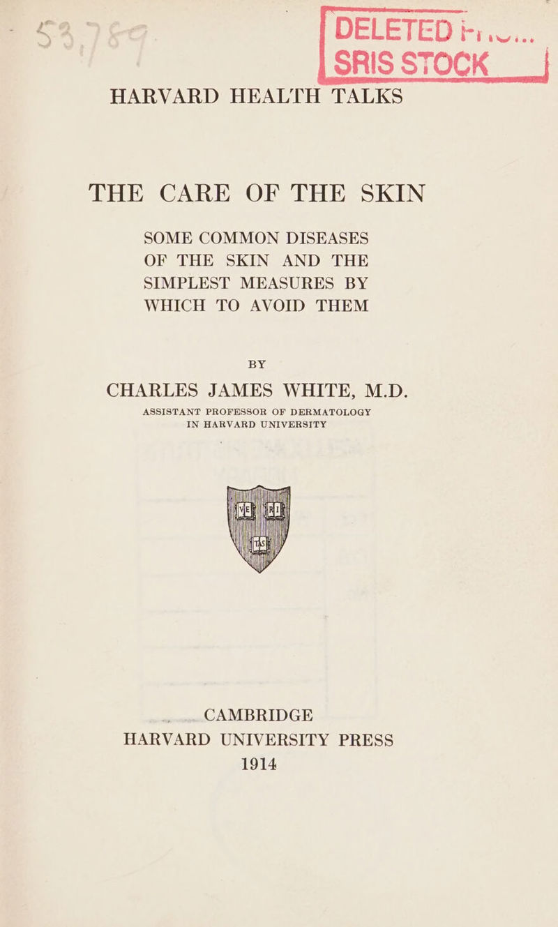 HARVARD HEALTH TALKS THE CARE OF THE SKIN SOME COMMON DISEASES OF THE SKIN AND THE SIMPLEST MEASURES BY WHICH TO AVOID THEM BY CHARLES JAMES WHITE, M.D. ASSISTANT PROFESSOR OF DERMATOLOGY IN HARVARD UNIVERSITY y CAMBRIDGE HARVARD UNIVERSITY PRESS 1914