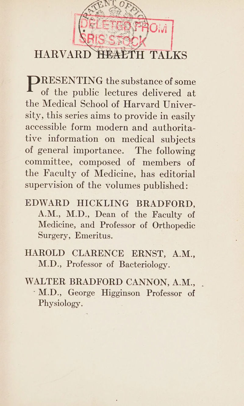 ine as [Peres 78 RESENTING the substance of some of the public lectures delivered at the Medical School of Harvard Univer- sity, this series aims to provide in easily accessible form modern and authorita- tive information on medical subjects of general importance. The following committee, composed of members of the Faculty of Medicine, has editorial supervision of the volumes published: EDWARD HICKLING BRADFORD, A.M., M.D., Dean of the Faculty of Medicine, and Professor of Orthopedic Surgery, Emeritus. HAROLD CLARENCE ERNST, A.M., M.D., Professor of Bacteriology. WALTER BRADFORD CANNON, A.M., . -M.D., George Higginson Professor of Physiology.