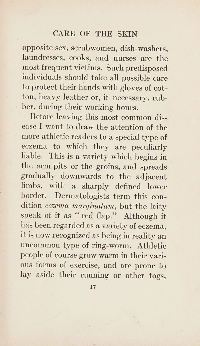 opposite sex, scrubwomen, dish-washers, laundresses, cooks, and nurses are the most frequent victims. Such predisposed individuals should take all possible care to protect their hands with gloves of cot- ton, heavy leather or, if necessary, rub- ber, during their working hours. Before leaving this most common dis- ease I want to draw the attention of the more athletic readers to a special type of eczema to which they are peculiarly liable. This is a variety which begins in the arm pits or the groins, and spreads gradually downwards to the adjacent limbs, with a sharply defined lower border. Dermatologists term this con- dition eczema marginatum, but the laity speak of it as “red flap.” Although it has been regarded as a variety of eczema, it is now recognized as being in reality an uncommon type of ring-worm. Athletic people of course grow warm in their vari- ous forms of exercise, and are prone to lay aside their running or other togs,