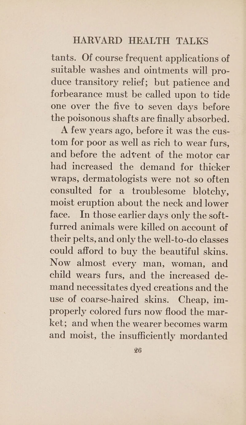 tants. Of course frequent applications of suitable washes and ointments will pro- duce transitory relief; but patience and forbearance must be called upon to tide one over the five to seven days before the poisonous shafts are finally absorbed. A few years ago, before it was the cus- tom for poor as well as rich to wear furs, and before the advent of the motor car had increased the demand for thicker wraps, dermatologists were not so often consulted for a troublesome blotchy, moist eruption about the neck and lower face. In those earlier days only the soft- furred animals were killed on account of their pelts, and only the well-to-do classes could afford to buy the beautiful skins. Now almost every man, woman, and child wears furs, and the increased de- mand necessitates dyed creations and the use of coarse-haired skins. Cheap, im- properly colored furs now flood the mar- ket; and when the wearer becomes warm and moist, the insufficiently mordanted