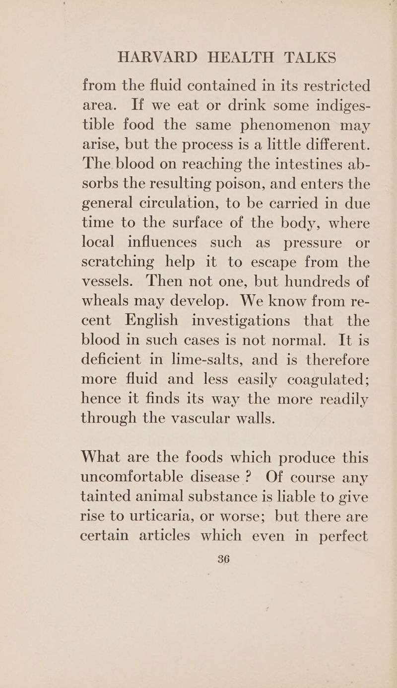 from the fluid contained in its restricted area. If we eat or drink some indiges- tible food the same phenomenon may arise, but the process is a little different. The blood on reaching the intestines ab- sorbs the resulting poison, and enters the general circulation, to be carried in due time to the surface of the body, where local influences such as pressure or scratching help it to escape from the vessels. Then not one, but hundreds of wheals may develop. We know from re- cent English investigations that the blood in such cases is not normal. It is deficient in lime-salts, and is therefore more fluid and less easily coagulated; hence it finds its way the more readily through the vascular walls. What are the foods which produce this uncomfortable disease ? Of course any tainted animal substance is liable to give rise to urticaria, or worse; but there are certain articles which even in perfect