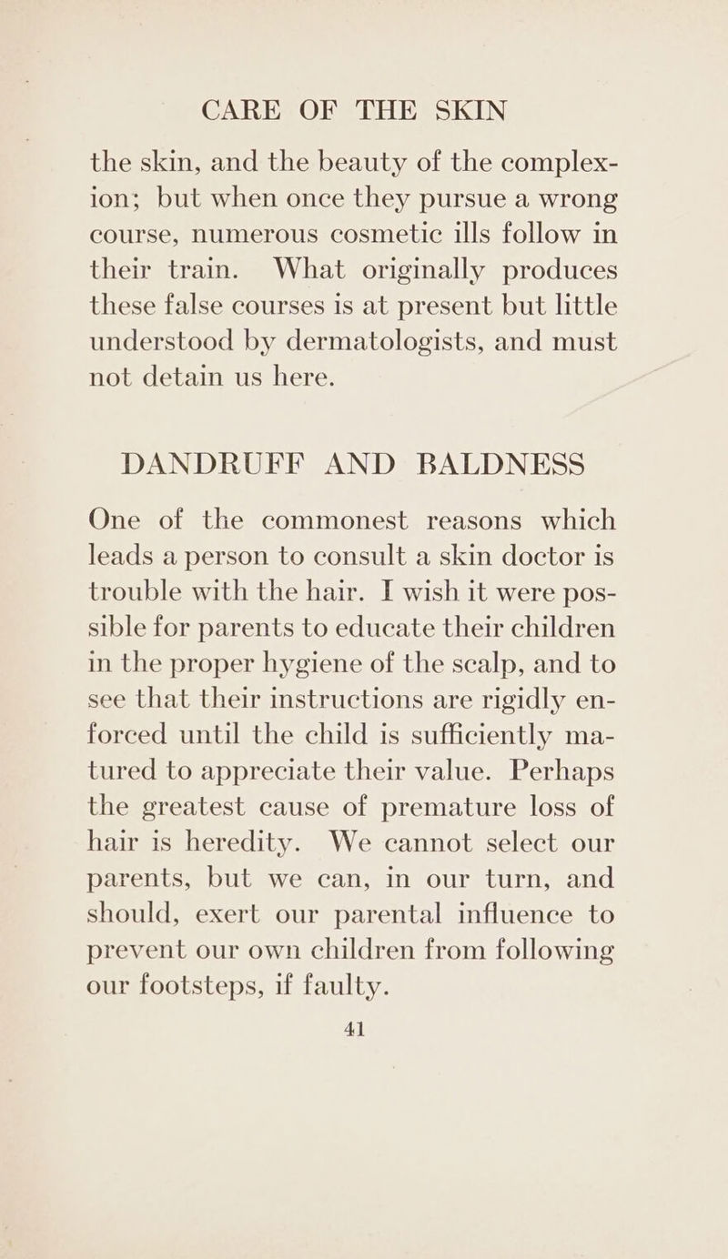 the skin, and the beauty of the complex- ion; but when once they pursue a wrong course, numerous cosmetic ills follow in their train. What originally produces these false courses is at present but little understood by dermatologists, and must not detain us here. DANDRUFF AND BALDNESS One of the commonest reasons which leads a person to consult a skin doctor is trouble with the hair. I wish it were pos- sible for parents to educate their children in the proper hygiene of the scalp, and to see that their instructions are rigidly en- forced until the child is sufficiently ma- tured to appreciate their value. Perhaps the greatest cause of premature loss of hair is heredity. We cannot select our parents, but we can, in our turn, and should, exert our parental influence to prevent our own children from following our footsteps, if faulty.