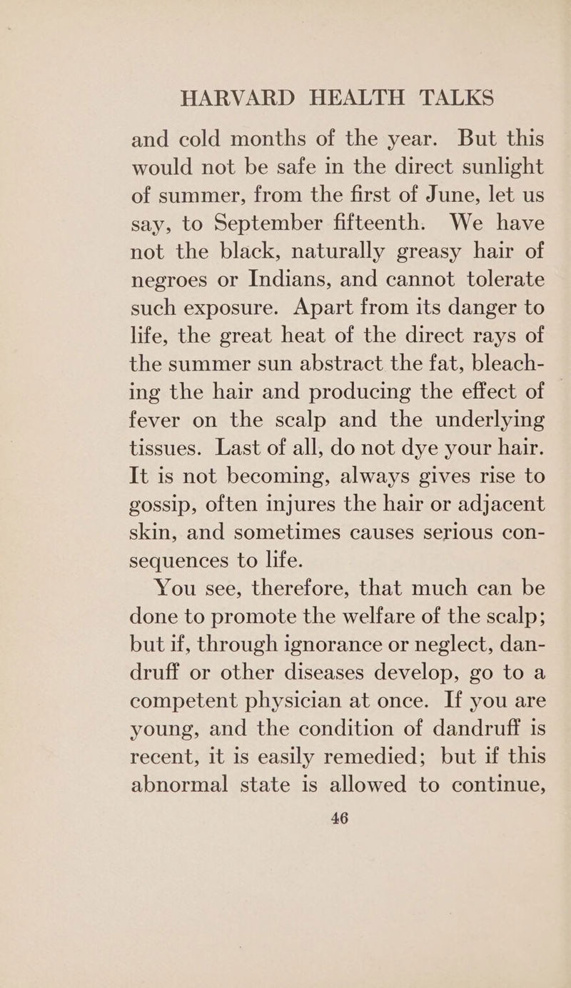 and cold months of the year. But this would not be safe in the direct sunlight of summer, from the first of June, let us say, to September fifteenth. We have not the black, naturally greasy hair of negroes or Indians, and cannot tolerate such exposure. Apart from its danger to life, the great heat of the direct rays of the summer sun abstract the fat, bleach- ing the hair and producing the effect of fever on the scalp and the underlying tissues. Last of all, do not dye your hair. It is not becoming, always gives rise to gossip, often injures the hair or adjacent skin, and sometimes causes serious con- sequences to life. You see, therefore, that much can be done to promote the welfare of the scalp; but if, through ignorance or neglect, dan- druff or other diseases develop, go to a competent physician at once. If you are young, and the condition of dandruff is recent, it is easily remedied; but if this abnormal state is allowed to continue,