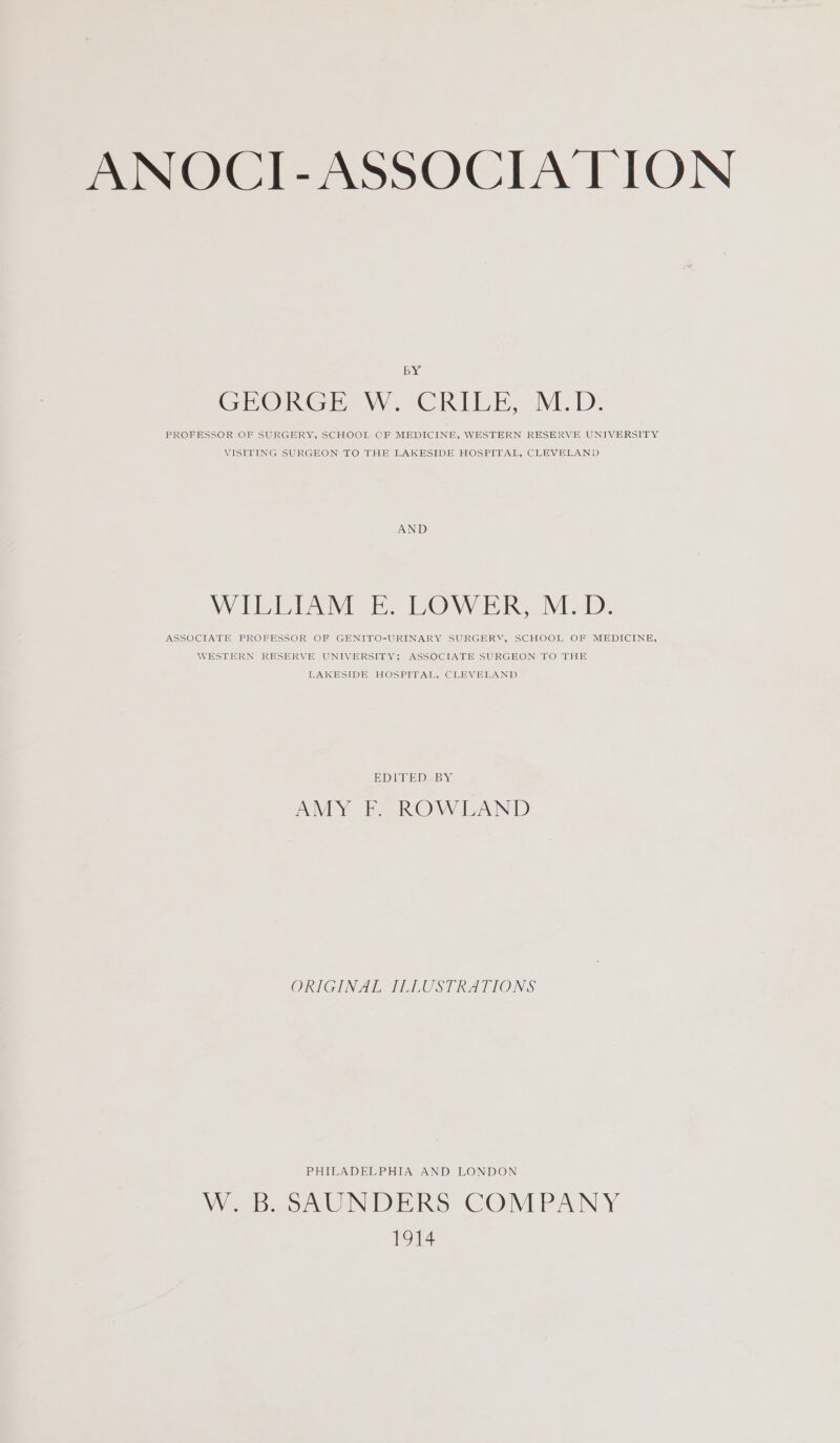 ANOCI-ASSOCIA TION BY GEORGE We°CRILE, M.D. PROFESSOR OF SURGERY, SCHOOL OF MEDICINE, WESTERN RESERVE UNIVERSITY VISITING SURGEON TO THE LAKESIDE HOSPITAL, CLEVELAND AND NV Tac AME Ee VV IR ME ID ASSOCIATE PROFESSOR OF GENITO-URINARY SURGERY, SCHOOL OF MEDICINE, WESTERN RESERVE UNIVERSITY; ASSOCIATE SURGEON TO THE LAKESIDE HOSPITAL, CLEVELAND EDITED BY AMY F. ROWLAND ORIGINAL ILLUSTRATIONS PHILADELPHIA AND LONDON Wb. oAUNDERS COMPANY 1914