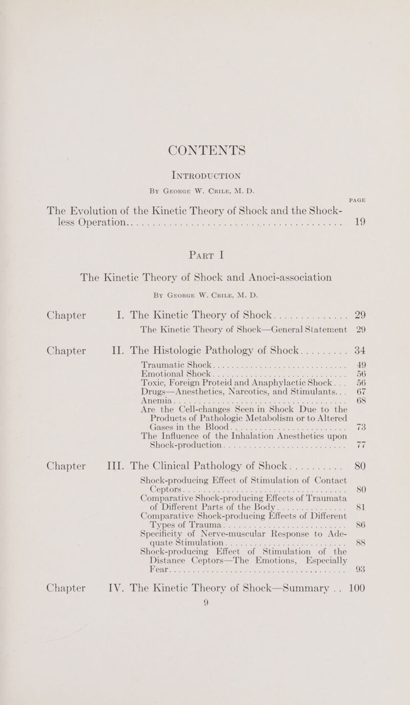 CONTENTS INTRODUCTION By GrorGE W. Cris, M. D. PAGE The Evolution of the Kinetic Theory of Shock and the Shock- lessuOperaiinn a6 a5) yet ee ow ee een e, P 19 Parr | The Kinetic Theory of Shock and Anoci-association By Grorce W. Crite, M. D. Chapter 1, The Winetice Theory of Shock... 024.025, 29 The Kinetic Theory of Shock—General Statement 29 Chapter I].. The Histologic Pathology of Shock......... 34 AR aA TIC DOC. 6 a5 ote Bhd Geass Sn as a Se, 49 Emotiomals mocks eic eat en fone ie oe 56 Toxic, Foreign Proteid and Anaphylactic Shock... 56 Drugs—Anesthetics, Narcotics, and Stimulants... 67 HME CUAL ATI coh peed leas nected 6 Rak karate, oun ater ates 2 68 Are the Cell-changes Seen in Shock Due to the Products of Pathologic Metabolism or to Altered Gases. mctlve: Blood). oie. ee ee Sas oes bs 73 The Influence of the Inhalation Anesthetics upon Shock=procucwom: &lt;6 = fu ee wo nh ae Chapter Li The Cliniteal Pathologyor Shock. 7.7... 80 Shock-producing Effect of Stimulation of Contact (GS DNase cE PRON Nd rR REP er RL I mater ae 80 Comparative Shock-producing Effects of Traumata of Ditierent Parts of the Body. .......2.....: 81 Comparative Shock-producing Effects of Different ‘Ryesior, Warammmiay ia4 eh. aeons Gat eee ce 80 Specificity of Nerve-muscular Response to Ade- OQUAveLStLMMMlOM ue Lice be go cee e cece 88 Shock-producing Effect of Stimulation of the Distance Ceptors—The Emotions, Especially Ceili cits. or, PAUL grees LM Rh eh ears Set eh a 93 Chapter IV. The Kinetic Theory of Shock—Summary .. 100