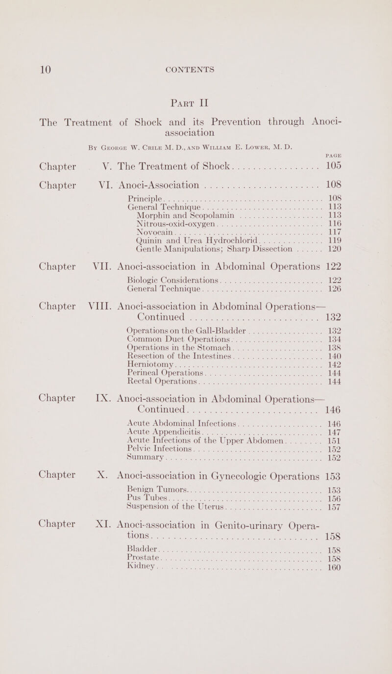 Chapter Chapter Parr Il The Treatment of Shock and its Prevention through Anoci- association By Grorapn W. Crite M.D., aNd WILLIAM E. Lower, M. D. PAGE V The Treatment or Shocks...) 225-8: 105 WE. Anoeie Nesociaiiotins a7, 5 2a Se ee 108 LEA GIUCUGY OVO wre ea dregs POM Neg Wee rerertirete crc 108 General eciinic(iers at niet &amp; clase oe len hae 113 Morphin-and.Scopolamim . 0... ..2..-.%. 400. 113 INitkous=oxid-oxy em 025.6 seen ts we ce 116 INO Galle ue ae hes ee Bene aa ile lrg Quimnm and Urea, Eydrochiorid) ..7.......... 119 Gentle Manipulations; Sharp Dissection ...... 120 Chapter Chapter Chapter Chapter Chapter VII. Anoci-association in Abdominal Operations 122 Biologie Comsiderauloms 1s 22 sas funk ea eee 122 General echmiguess--.mc8 eae ek ea 126 VIII. Anoci-association in Abdominal Operations— COMPINUICO heen epee trae, Oe ee et ae 132 Operationsion the'Gall-Bladder. 2245 70... 2s. 4. 14 Common Duct Operations 27,2. 6.004 46 se 134 Operationsan the Stomach) =... a5....6-.... 138 Resection, of the lntestinest. a. es. ae ee 140 PLOVIMTOUOMIY? 1% hel cohen acne nee eels RR 142 Perineal Operations’ 9 :), sock te, eee ee RectaleOperdtionsts. 2 $&lt; ela. ha oye eee 144 IX. Anoci-association in Abdominal Operations COI GINO Aa a ee en te ee 146 cure Abdominal Inteccions 0.5... ae ee. 146 INCULS A MPEMCICIbIS.. x. oc te ce ae ee ee 147 Acute Infections of the Upper Abdomen........ Tot inelvic. Imbecttons vn sat «ee ee eee 152 SLUUCAUAICN A mies Ae NCAR Stee oahand e er ti Seay Sore emg te 152 X. Anoci-association in Gynecologic Operations 153 Bemigny Mummy reccces. Geeks ol ta ee ee 1538 Pus iuiloesis si stp evecare terns we ee 156 Suspension of thesUterus. ..9.--&lt;.. . eee... 157 XI. Anoci-association in Genito-urinary Opera- CLOW Seranesep ket vel aire oe ae Meee a ee ee 158 [SV EYC 0 eh a ee re hereon Rac Sees eee» 158 PLOSUAUC HOES Stink Soh ds tet eee ee eee 158