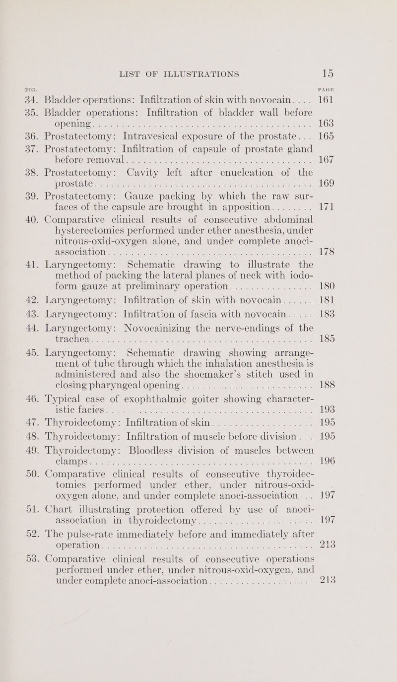 Bladder operations: Infiltration of skin with novocain... . Bladder operations: Infiltration of bladder wall before CIOL TOE Oe Be eee ieee Pane Ne trace eo a Prostatectomy: Intravesical exposure of the prostate... Prostatectomy: Infiltration of capsule of prostate gland DO TO RCRD EMO Nel erer ce. hates a we OS Msn ee he Prostatectomy: Cavity left after enucleation of the [SEAS pte le vee ns ie cre fa ye Se See re eT Prostatectomy: Gauze packing by which the raw sur- faces of the capsule are brought in apposition........ Comparative clinical results of consecutive abdominal hysterectomies performed under ether anesthesia, under nitrous-oxid-oxygen alone, and under complete anoci- PEPSIS| OCT G) 0 cece Ee eg Alec a Laryngectomy: Schematic drawing to illustrate the method of packing the lateral planes of neck with iodo- form gauze at preliminary Operation. ....5.... 2.0.26: Laryngectomy: Infiltration of skin with novocain...... Laryngectomy: Infiltration of fascia with novocain..... Laryngectomy: Novocainizing the nerve-endings of the US TSON CINCO) 5 al Pn eh Sire eae lier RO Sed otter oct ca nO Oe a Laryngectomy: Schematic drawing showing arrange- ment of tube through which the inhalation anesthesia is administered and also the shoemaker’s stitch used in Clocks plaryneeal OMEMMIIE &lt;2. set ee oo eg es oe Typical case of exophthalmic goiter showing character- SUNG SIGNS AAU a AO ay ACoaee a uae A eter San ce Pree iiyromectomy:lninhtinatiom-Onskin, 5.5 ce... Soa. Thyroidectomy: Infiltration of muscle before division . . . Thyroidectomy: Bloodless division of muscles between (CLOMID [SSE EE ee eee ICR a ieee Re yo ae an Comparative clinical results of consecutive thyroidec- tomies performed under ether, under nitrous-oxid- oxygen alone, and under complete anoci-association. . . Chart illustrating protection offered by use of anoci- Assoclaulon Im thyroidectomy. &lt;.,.10....50%... 28h: . The pulse-rate immediately before and immediately after operation Comparative clinical results of consecutive operations performed under ether, under nitrous-oxid-oxygen, and under complete anoci-association..-...........+.+.-- PAGE 161 163 165 167 169 vg 178