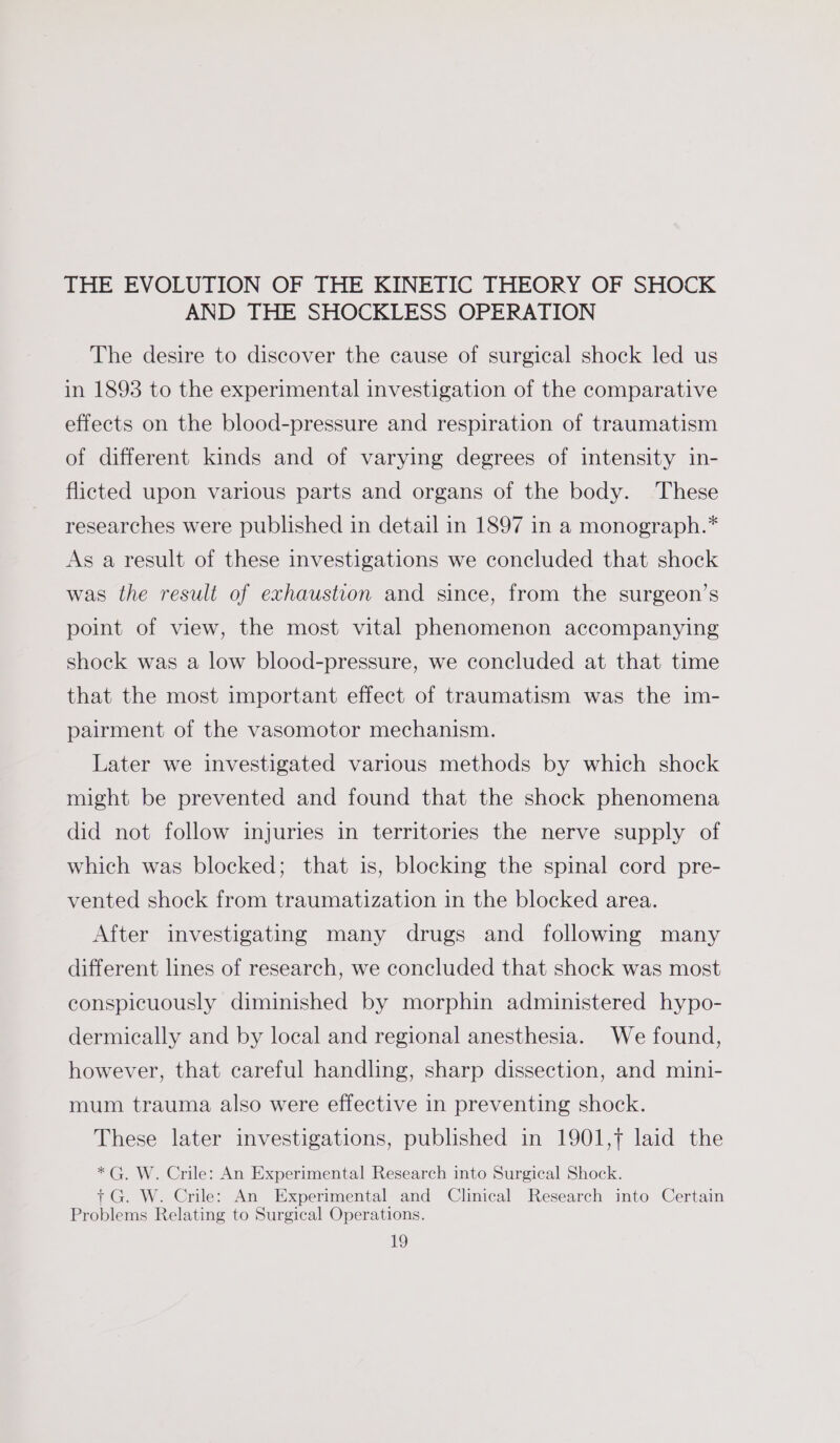 THE EVOLUTION OF THE KINETIC THEORY OF SHOCK AND THE SHOCKLESS OPERATION The desire to discover the cause of surgical shock led us in 1893 to the experimental investigation of the comparative effects on the blood-pressure and respiration of traumatism of different kinds and of varying degrees of intensity in- flicted upon various parts and organs of the body. These researches were published in detail in 1897 in a monograph.* As a result of these investigations we concluded that shock was the result of exhaustion and since, from the surgeon’s point of view, the most vital phenomenon accompanying shock was a low blood-pressure, we concluded at that time that the most important effect of traumatism was the im- pairment of the vasomotor mechanism. Later we investigated various methods by which shock might be prevented and found that the shock phenomena did not follow injuries in territories the nerve supply of which was blocked; that is, blocking the spinal cord pre- vented shock from traumatization in the blocked area. After investigating many drugs and following many different lines of research, we concluded that shock was most conspicuously diminished by morphin administered hypo- dermically and by local and regional anesthesia. We found, however, that careful handling, sharp dissection, and mini- mum trauma also were effective in preventing shock. These later investigations, published in 1901,7 laid the *G. W. Crile: An Experimental Research into Surgical Shock. + G. W. Crile: An Experimental and Clinical Research into Certain Problems Relating to Surgical Operations.