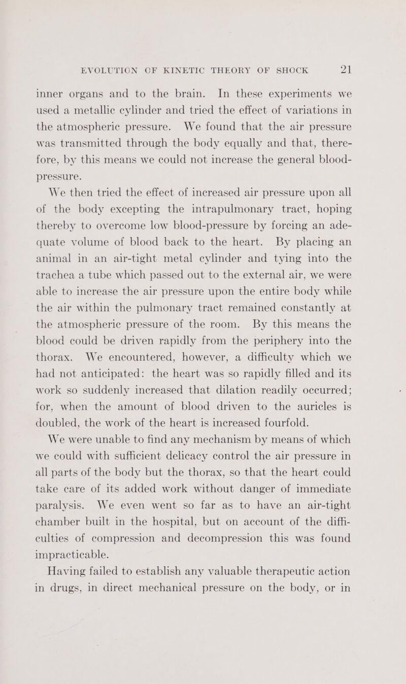 inner organs and to the brain. In these experiments we used a metallic cylinder and tried the effect of variations in the atmospheric pressure. We found that the air pressure was transmitted through the body equally and that, there- fore, by this means we could not increase the general blood- pressure. We then tried the effect of increased air pressure upon all of the body excepting the intrapulmonary tract, hoping thereby to overcome low blood-pressure by forcing an ade- quate volume of blood back to the heart. By placing an animal in an air-tight metal cylinder and tying into the trachea a tube which passed out to the external air, we were able to increase the air pressure upon the entire body while the air within the pulmonary tract remained constantly at the atmospheric pressure of the room. By this means the blood could be driven rapidly from the periphery into the thorax. We encountered, however, a difficulty which we had not anticipated: the heart was so rapidly filled and its work so suddenly increased that dilation readily occurred; for, when the amount of blood driven to the auricles is doubled, the work of the heart is increased fourfold. We were unable to find any mechanism by means of which we could with sufficient delicacy control the air pressure in all parts of the body but the thorax, so that the heart could take care of its added work without danger of immediate paralysis. We even went so far as to have an air-tight chamber built in the hospital, but on account of the diff- culties of compression and decompression this was found impracticable. | Having failed to establish any valuable therapeutic action in drugs, in direct mechanical pressure on the body, or in