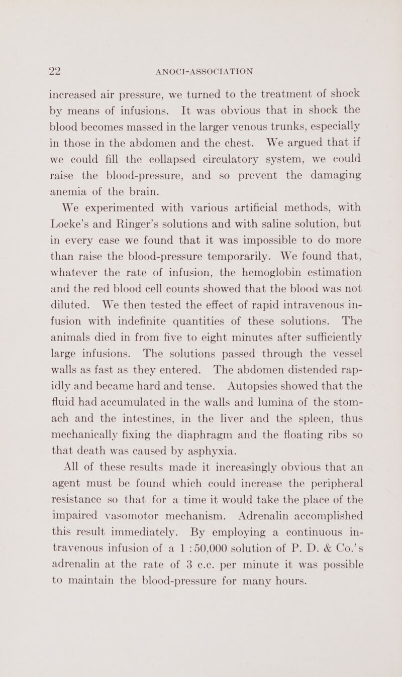 increased air pressure, we turned to the treatment of shock by means of infusions. It was obvious that in shock the blood becomes massed in the larger venous trunks, especially in those in the abdomen and the chest. We argued that if we could fill the collapsed circulatory system, we could raise the blood-pressure, and so prevent the damaging anemia of the brain. We experimented with various artificial methods, with Locke’s and Ringer’s solutions and with saline solution, but in every case we found that it was impossible to do more than raise the blood-pressure temporarily. We found that, whatever the rate of infusion, the hemoglobin estimation and the red blood cell counts showed that the blood was not diluted. We then tested the effect of rapid intravenous in- fusion with indefinite quantities of these solutions. The animals died in from five to eight minutes after sufficiently large infusions. The solutions passed through the vessel walls as fast as they entered. The abdomen distended rap- idly and became hard and tense. Autopsies showed that the fluid had accumulated in the walls and lumina of the stom- ach and the intestines, in the liver and the spleen, thus mechanically fixing the diaphragm and the floating ribs so that death was caused by asphyxia. All of these results made it increasingly obvious that an agent must be found which could increase the peripheral resistance so that for a time it would take the place of the impaired vasomotor mechanism. Adrenalin accomplished this result immediately. By employing a continuous in- travenous infusion of a 1 :50,000 solution of P. D. &amp; Co.’s adrenalin at the rate of 3 ¢.c. per minute it was possible to maintain the blood-pressure for many hours.