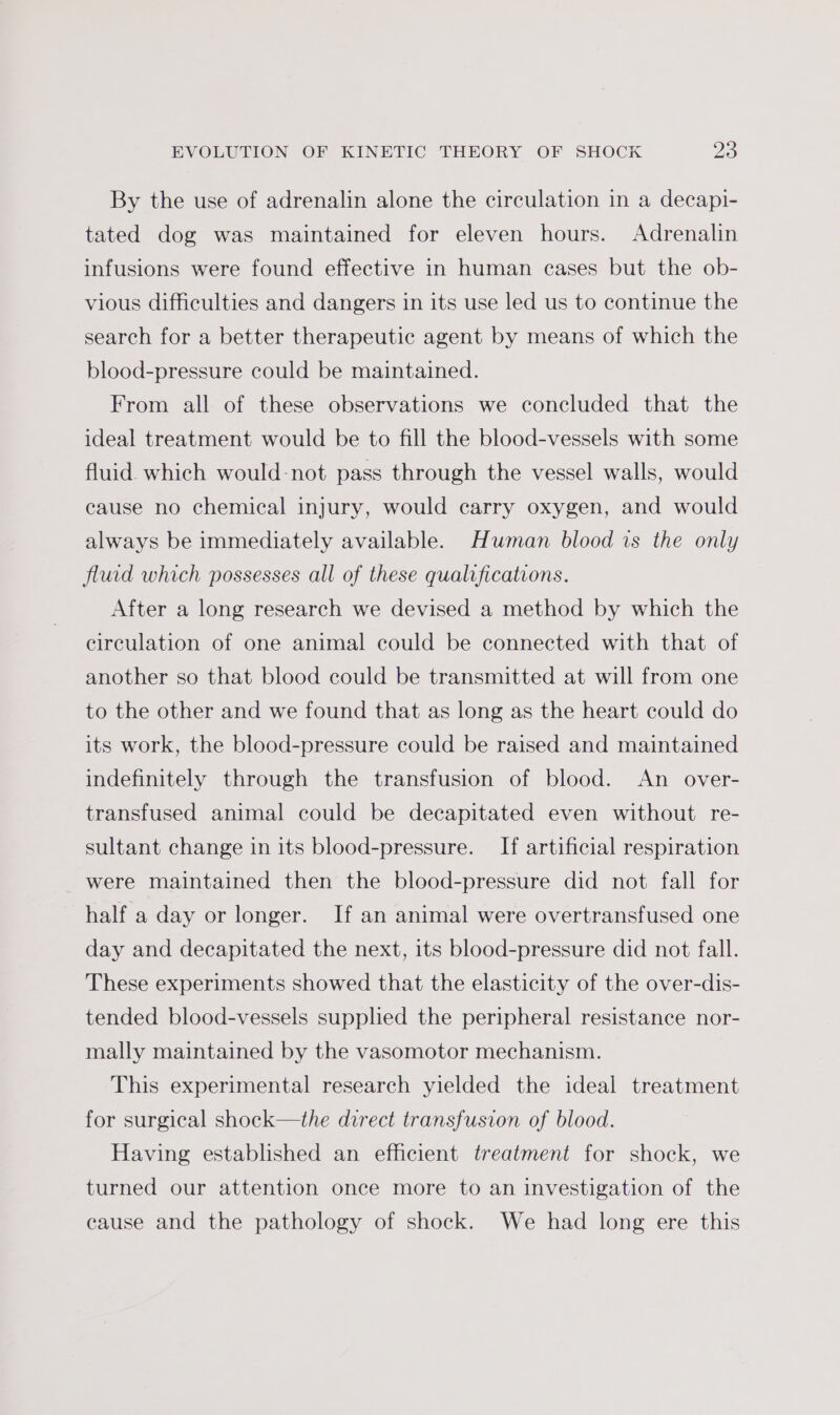 By the use of adrenalin alone the circulation in a decapi- tated dog was maintained for eleven hours. Adrenalin infusions were found effective in human cases but the ob- vious difficulties and dangers in its use led us to continue the search for a better therapeutic agent by means of which the blood-pressure could be maintained. From all of these observations we concluded that the ideal treatment would be to fill the blood-vessels with some fluid which would-not pass through the vessel walls, would cause no chemical injury, would carry oxygen, and would always be immediately available. HMwman blood is the only fluid which possesses all of these qualifications. After a long research we devised a method by which the circulation of one animal could be connected with that of another so that blood could be transmitted at will from one to the other and we found that as long as the heart could do its work, the blood-pressure could be raised and maintained indefinitely through the transfusion of blood. An over- transfused animal could be decapitated even without re- sultant change in its blood-pressure. If artificial respiration were maintained then the blood-pressure did not fall for half a day or longer. If an animal were overtransfused one day and decapitated the next, its blood-pressure did not fall. These experiments showed that the elasticity of the over-dis- tended blood-vessels supplied the peripheral resistance nor- mally maintained by the vasomotor mechanism. This experimental research yielded the ideal treatment for surgical shock—the direct transfusion of blood. Having established an efhcient treatment for shock, we turned our attention once more to an investigation of the cause and the pathology of shock. We had long ere this