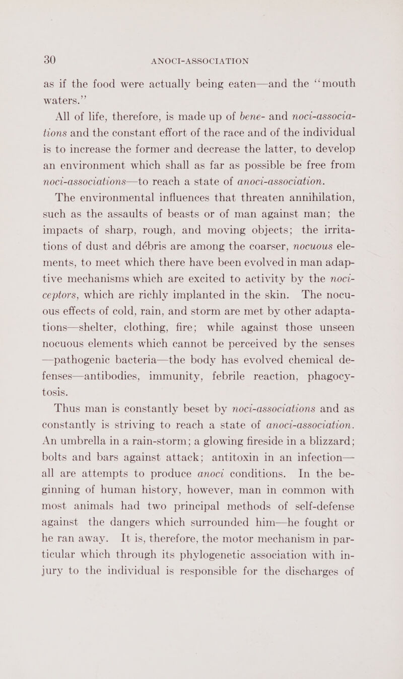 ¢ as if the food were actually being eaten—and the ‘‘mouth waters.” All of life, therefore, is made up of bene- and noci-associa- tions and the constant effort of the race and of the individual is to increase the former and decrease the latter, to develop an environment which shall as far as possible be free from noci-associations—to reach a state of anoci-association. The environmental influences that threaten annihilation, such as the assaults of beasts or of man against man; the impacts of sharp, rough, and moving objects; the irrita- tions of dust and débris are among the coarser, nocuous ele- ments, to meet which there have been evolved in man adap- tive mechanisms which are excited to activity by the noci- ceptors, which are richly implanted in the skin. The nocu- ous effects of cold, rain, and storm are met by other adapta- tions—shelter, clothing, fire; while against those unseen nocuous elements which cannot be perceived by the senses —pathogenic bacteria—the body has evolved chemical de- fenses—antibodies, immunity, febrile reaction, phagocy- tosis. Thus man is constantly beset by noci-associations and as constantly is striving to reach a state of anoci-association. An umbrella in a rain-storm; a glowing fireside in a blizzard; bolts and bars against attack; antitoxin in an infection— all are attempts to produce anoci conditions. In the be- ginning of human history, however, man in common with most animals had two principal methods of self-defense against the dangers which surrounded him—he fought or he ran away. It is, therefore, the motor mechanism in par- ticular which through its phylogenetic association with in- jury to the individual is responsible for the discharges of