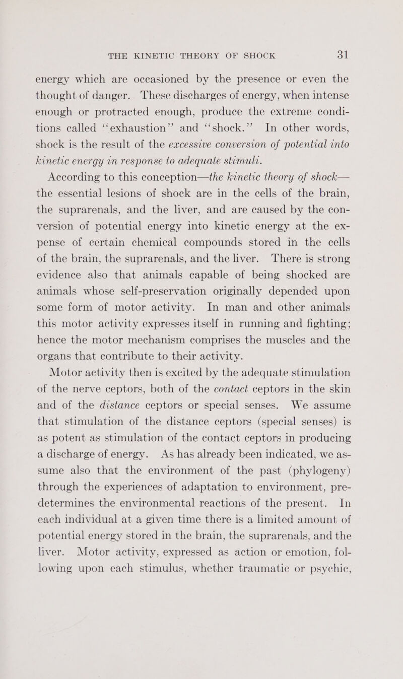 energy which are occasioned by the presence or even the thought of danger. These discharges of energy, when intense enough or protracted enough, produce the extreme condi- tions called ‘‘exhaustion’’ and ‘‘shock.’’ In other words, shock is the result of the excessive conversion of potential vnto kinetic energy vn response to adequate stumult. According to this conception—the kinetic theory of shock— the essential lesions of shock are in the cells of the brain, the suprarenals, and the liver, and are caused by the con- version of potential energy into kinetic energy at the ex- pense of certain chemical compounds stored in the cells of the brain, the suprarenals, and the liver. There is strong evidence also that animals capable of being shocked are animals whose self-preservation originally depended upon some form of motor activity. In man and other animals this motor activity expresses itself in running and fighting; hence the motor mechanism comprises the muscles and the organs that contribute to their activity. Motor activity then is excited by the adequate stimulation of the nerve ceptors, both of the contact ceptors in the skin and of the distance ceptors or special senses. We assume that stimulation of the distance ceptors (special senses) is as potent as stimulation of the contact ceptors in producing a discharge of energy. As has already been indicated, we as- sume also that the environment of the past (phylogeny) through the experiences of adaptation to environment, pre- determines the environmental reactions of the present. In each individual at a given time there is a limited amount of potential energy stored in the brain, the suprarenals, and the liver. Motor activity, expressed as action or emotion, fol- lowing upon each stimulus, whether traumatic or psychic,