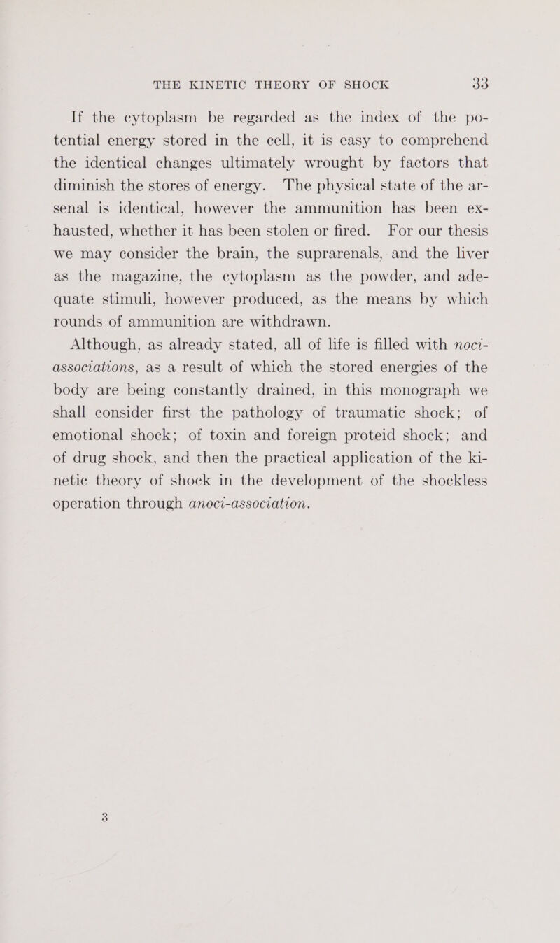 If the cytoplasm be regarded as the index of the po- tential energy stored in the cell, it is easy to comprehend the identical changes ultimately wrought by factors that diminish the stores of energy. The physical state of the ar- senal is identical, however the ammunition has been ex- hausted, whether it has been stolen or fired. For our thesis we may consider the brain, the suprarenals, and the liver as the magazine, the cytoplasm as the powder, and ade- quate stimuli, however produced, as the means by which rounds of ammunition are withdrawn. Although, as already stated, all of life is filled with noci- associations, as a result of which the stored energies of the body are being constantly drained, in this monograph we shall consider first the pathology of traumatic shock; of emotional shock; of toxin and foreign proteid shock; and of drug shock, and then the practical application of the ki- netic theory of shock in the development of the shockless operation through anoci-association.