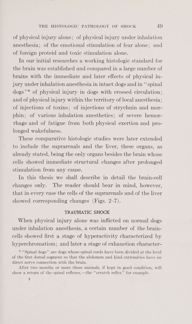 of physical injury alone; of physical injury under inhalation anesthesia; of the emotional stimulation of fear alone; and of foreign proteid and toxic stimulation alone. In our initial researches a working histologic standard for the brain was established and compared in a large number of brains with the immediate and later effects of physical in- jury under inhalation anesthesia in intact dogs and in “‘spinal dogs’’* of physical injury in dogs with crossed circulation; and of physical injury within the territory of local anesthesia ; of injections of toxins; of injections of strychnin and mor- phin; of various inhalation anesthetics; of severe hemor- rhage and of fatigue from both physical exertion and pro- longed wakefulness. These comparative histologic studies were later extended to include the suprarenals and the liver, these organs, as already stated, being the only organs besides the brain whose cells showed immediate structural changes after prolonged stimulation from any cause. In this thesis we shall describe in detail the brain-cell changes only. The reader should bear in mind, however, that in every case the cells of the suprarenals and of the liver showed corresponding changes (Figs. 2-7). TRAUMATIC SHOCK When physical injury alone was inflicted on normal dogs under inhalation anesthesia, a certain number of the brain- cells showed first a stage of hyperactivity characterized by hyperchromatism; and later a stage of exhaustion character- * “Spinal dogs”’ are dogs whose spinal cords have been divided at the level of the first dorsal segment so that the abdomen and hind extremities have no direct nerve connection with the brain. After two months or more these animals, if kept in good condition, will show a return of the spinal reflexes,—the ‘‘scratch reflex”’ for example. t