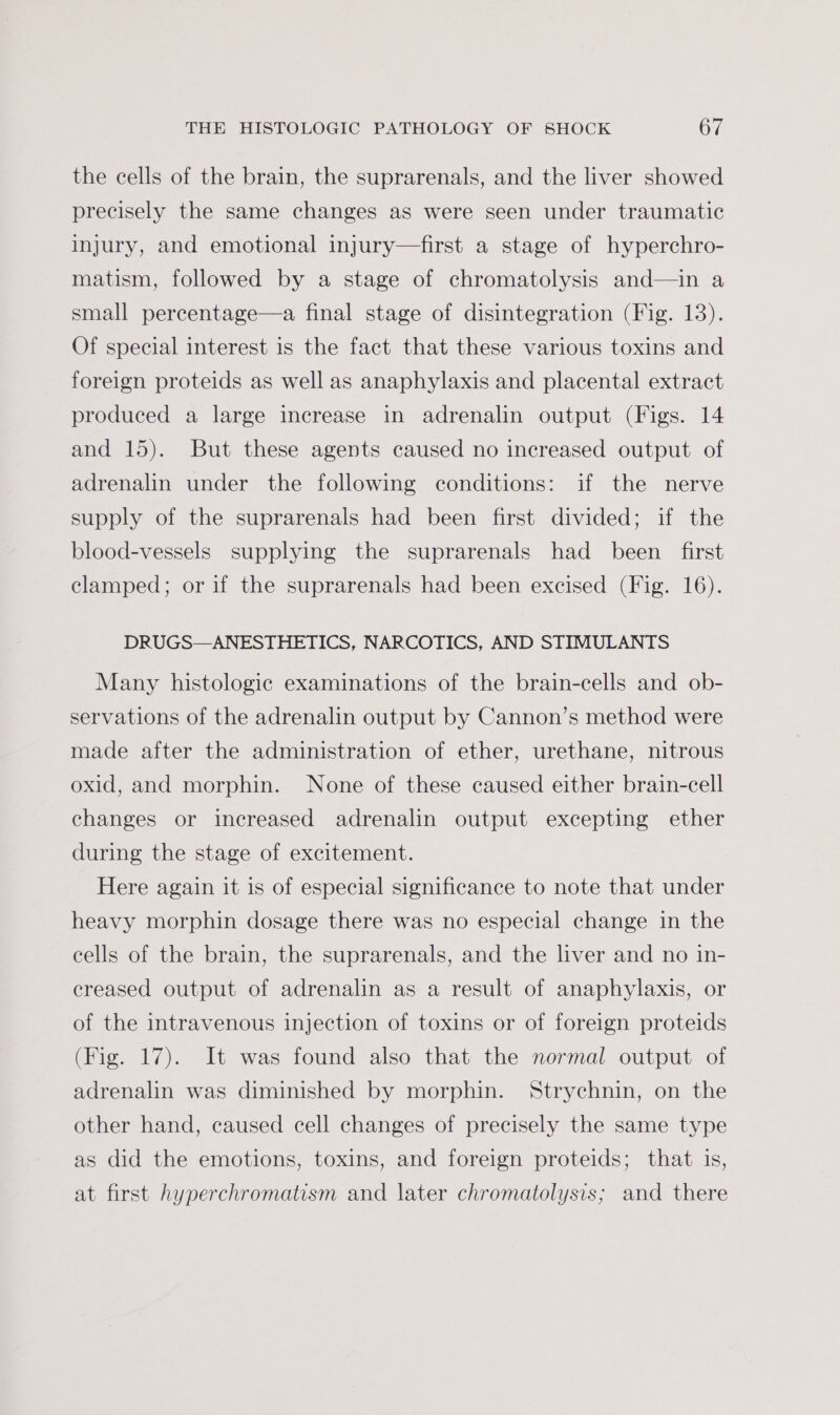 the cells of the brain, the suprarenals, and the liver showed precisely the same changes as were seen under traumatic injury, and emotional injury—first a stage of hyperchro- matism, followed by a stage of chromatolysis and—in a small percentage—a final stage of disintegration (Fig. 13). Of special interest is the fact that these various toxins and foreign proteids as well as anaphylaxis and placental extract produced a large increase in adrenalin output (Figs. 14 and 15). But these agents caused no increased output of adrenalin under the following conditions: if the nerve supply of the suprarenals had been first divided; if the blood-vessels supplying the suprarenals had been first clamped; or if the suprarenals had been excised (Fig. 16). DRUGS—ANESTHETICS, NARCOTICS, AND STIMULANTS Many histologic examinations of the brain-cells and ob- servations of the adrenalin output by Cannon’s method were made after the administration of ether, urethane, nitrous oxid, and morphin. None of these caused either brain-cell changes or increased adrenalin output excepting ether during the stage of excitement. Here again it is of especial significance to note that under heavy morphin dosage there was no especial change in the cells of the brain, the suprarenals, and the liver and no in- creased output of adrenalin as a result of anaphylaxis, or of the intravenous injection of toxins or of foreign proteids (Fig. 17). It was found also that the normal output of adrenalin was diminished by morphin. Strychnin, on the other hand, caused cell changes of precisely the same type as did the emotions, toxins, and foreign proteids; that is, at first hyperchromatism and later chromatolysis; and there