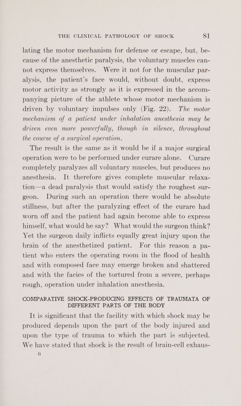 lating the motor mechanism for defense or escape, but, be- cause of the anesthetic paralysis, the voluntary muscles can- not express themselves. Were it not for the muscular par- alysis, the patient’s face would, without doubt, express motor activity as strongly as it is expressed in the accom- panying picture of the athlete whose motor mechanism is driven by voluntary impulses only (Fig. 22). The motor mechanism of a patient under inhalation anesthesia may be driven even more powerfully, though wm silence, throughout the course of a surgical operation. The result is the same as it would be if a major surgical operation were to be performed under curare alone. Curare completely paralyzes all voluntary muscles, but produces no anesthesia. It therefore gives complete muscular relaxa- tion—a dead paralysis that would satisfy the roughest sur- geon. During such an operation there would be absolute stillness, but after the paralyzing effect of the curare had worn off and the patient had again become able to express himself, what would he say? What would the surgeon think? Yet the surgeon daily inflicts equally great injury upon the brain of the anesthetized patient. For this reason a pa- tient who enters the operating room in the flood of health and with composed face may emerge broken and shattered and with the facies of the tortured from a severe, perhaps rough, operation under inhalation anesthesia. COMPARATIVE SHOCK-PRODUCING EFFECTS OF TRAUMATA OF DIFFERENT PARTS OF THE BODY It is significant that the facility with which shock may be produced depends upon the part of the body injured and upon the type of trauma to which the part is subjected. We have stated that shock is the result of brain-cell exhaus- 6