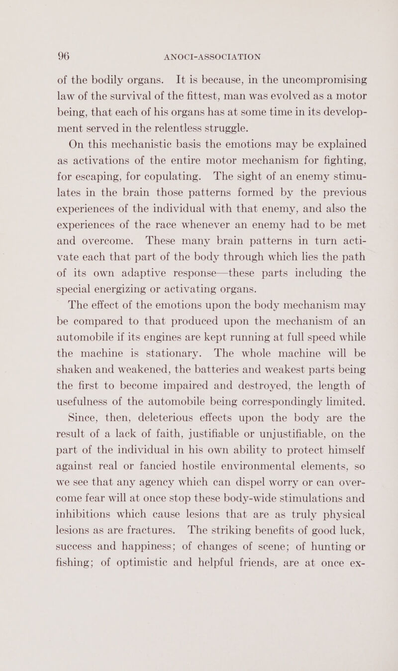 of the bodily organs. It is because, in the uncompromising law of the survival of the fittest, man was evolved as a motor being, that each of his organs has at some time in its develop- ment served in the relentless struggle. On this mechanistic basis the emotions may be explained as activations of the entire motor mechanism for fighting, for escaping, for copulating. The sight of an enemy stimu- lates in the brain those patterns formed by the previous experiences of the individual with that enemy, and also the experiences of the race whenever an enemy had to be met and overcome. These many brain patterns in turn acti- vate each that part of the body through which les the path of its own adaptive response—these parts including the special energizing or activating organs. The effect of the emotions upon the body mechanism may be compared to that produced upon the mechanism of an automobile if its engines are kept running at full speed while the machine is stationary. The whole machine will be shaken and weakened, the batteries and weakest parts being the first to become impaired and destroyed, the length of usefulness of the automobile being correspondingly limited. Since, then, deleterious effects upon the body are the result of a lack of faith, justifiable or unjustifiable, on the part of the individual in his own ability to protect himself against real or fancied hostile environmental elements, so we see that any agency which can dispel worry or can over- come fear will at once stop these body-wide stimulations and inhibitions which cause lesions that are as truly physical lesions as are fractures. The striking benefits of good luck, success and happiness; of changes of scene; of hunting or fishing; of optimistic and helpful friends, are at once ex-