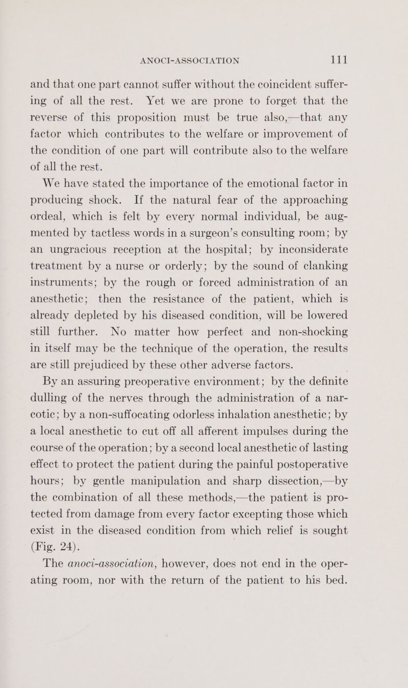 and that one part cannot suffer without the coincident suffer- ing of all the rest. Yet we are prone to forget that the reverse of this proposition must be true also,—that any factor which contributes to the welfare or improvement of the condition of one part will contribute also to the welfare of all the rest. We have stated the importance of the emotional factor in producing shock. If the natural fear of the approaching ordeal, which is felt by every normal individual, be aug- mented by tactless words in a surgeon’s consulting room; by an ungracious reception at the hospital; by inconsiderate treatment by a nurse or orderly; by the sound of clanking instruments; by the rough or forced administration of an anesthetic; then the resistance of the patient, which 1s already depleted by his diseased condition, will be lowered still further. No matter how perfect and non-shocking in itself may be the technique of the operation, the results are still prejudiced by these other adverse factors. By an assuring preoperative environment; by the definite dulling of the nerves through the administration of a nar- cotic; by a non-suffocating odorless inhalation anesthetic; by a local anesthetic to cut off all afferent impulses during the course of the operation; by a second local anesthetic of lasting effect to protect the patient during the painful postoperative hours; by gentle manipulation and sharp dissection,—by the combination of all these methods,—the patient is pro- tected from damage from every factor excepting those which exist in the diseased condition from which relief is sought (Fig. 24). The anoci-association, however, does not end in the oper- ating room, nor with the return of the patient to his bed.