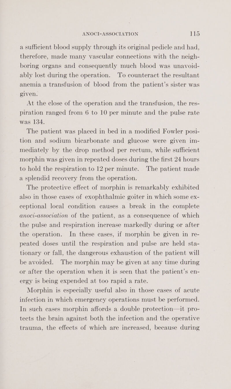 a sufficient blood supply through its original pedicle and had, therefore, made many vascular connections with the neigh- boring organs and consequently much blood was unavoid- ably lost during the operation. ‘To counteract the resultant anemia a transfusion of blood from the patient’s sister was given. At the close of the operation and the transfusion, the res- piration ranged from 6 to 10 per minute and the pulse rate was 134. The patient was placed in bed in a modified Fowler posi- tion and sodium bicarbonate and glucose were given im- mediately by the drop method per rectum, while sufficient morphin was given in repeated doses during the first 24 hours to hold the respiration to 12 per minute. ‘The patient made a splendid recovery from the operation. The protective effect of morphin is remarkably exhibited also in those cases of exophthalmic goiter in which some ex- ceptional local condition causes a break in the complete anoci-association of the patient, as a consequence of which the pulse and respiration increase markedly during or after the operation. In these cases, if morphin be given in re- peated doses until the respiration and pulse are held sta- tionary or fall, the dangerous exhaustion of the patient will be avoided. ‘The morphin may be given at any time during or after the operation when it is seen that the patient’s en- ergy is being expended at too rapid a rate. Morphin is especially useful also in those cases of acute infection in which emergency operations must be performed. In such cases morphin affords a double protection—it pro- tects the brain against both the infection and the operative trauma, the effects of which are increased, because during