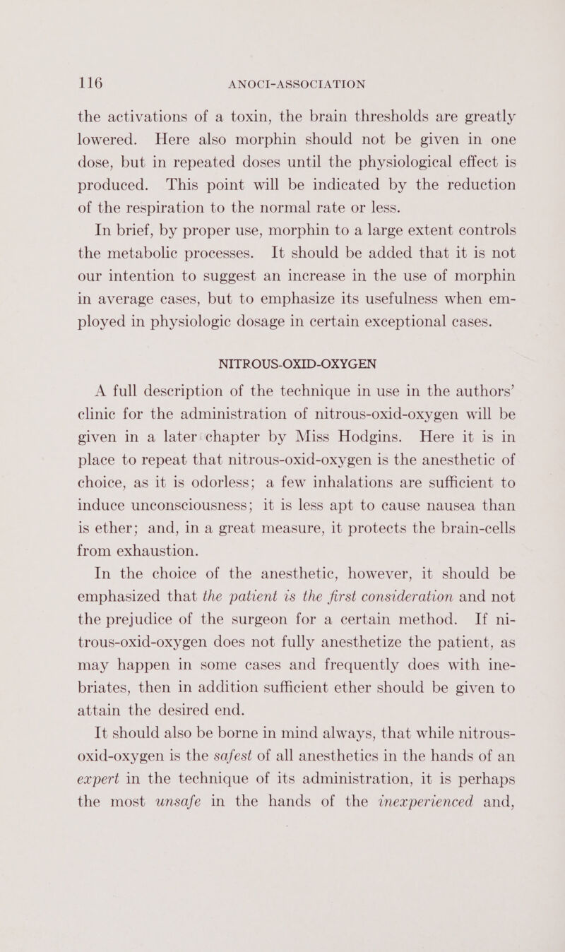 the activations of a toxin, the brain thresholds are greatly lowered. Here also morphin should not be given in one dose, but in repeated doses until the physiological effect is produced. This point will be indicated by the reduction of the respiration to the normal rate or less. In brief, by proper use, morphin to a large extent controls the metabolic processes. It should be added that it is not our intention to suggest an increase in the use of morphin in average cases, but to emphasize its usefulness when em- ployed in physiologic dosage in certain exceptional cases. NITROUS-OXID-OXYGEN A full description of the technique in use in the authors’ clinic for the administration of nitrous-oxid-oxygen will be given in a later: chapter by Miss Hodgins. Here it is in place to repeat that nitrous-oxid-oxygen is the anesthetic of choice, as it is odorless; a few inhalations are sufficient to induce unconsciousness; it is less apt to cause nausea than is ether; and, in a great measure, it protects the brain-cells from exhaustion. In the choice of the anesthetic, however, it should be emphasized that the patient is the first consideration and not the prejudice of the surgeon for a certain method. If ni- trous-oxid-oxygen does not fully anesthetize the patient, as may happen in some cases and frequently does with ine- briates, then in addition sufficient ether should be given to attain the desired end. It should also be borne in mind always, that while nitrous- oxid-oxygen is the safest of all anesthetics in the hands of an expert in the technique of its administration, it is perhaps the most unsafe in the hands of the inexperienced and,