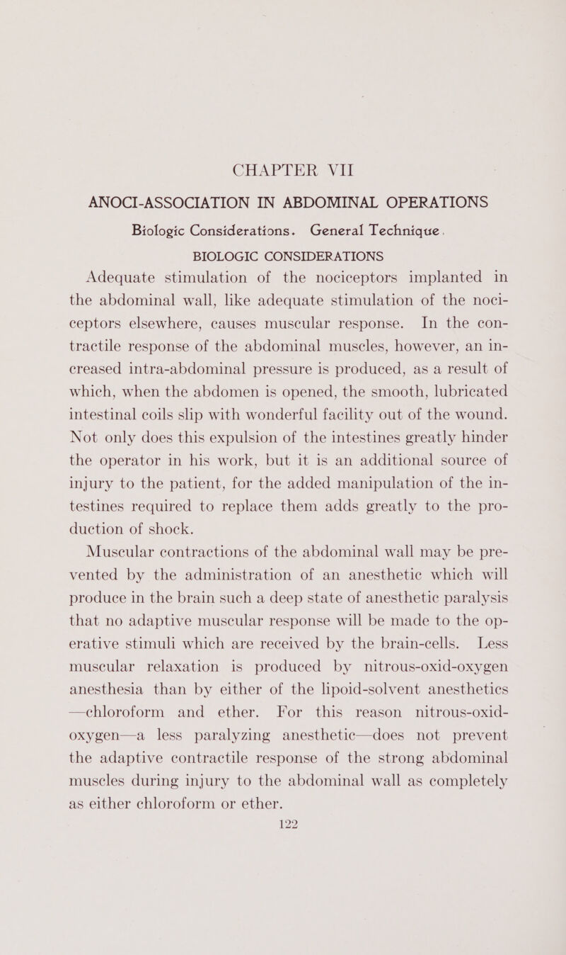 CHAPTER Vit ANOCI-ASSOCIATION IN ABDOMINAL OPERATIONS Biologic Considerations. General Technique. BIOLOGIC CONSIDERATIONS Adequate stimulation of the nociceptors implanted in the abdominal wall, like adequate stimulation of the noci- ceptors elsewhere, causes muscular response. In the con- tractile response of the abdominal muscles, however, an in- creased intra-abdominal pressure is produced, as a result of which, when the abdomen is opened, the smooth, lubricated intestinal coils slip with wonderful facility out of the wound. Not only does this expulsion of the intestines greatly hinder the operator in his work, but it is an additional source of injury to the patient, for the added manipulation of the in- testines required to replace them adds greatly to the pro- duction of shock. Muscular contractions of the abdominal wall may be pre- vented by the administration of an anesthetic which will produce in the brain such a deep state of anesthetic paralysis that no adaptive muscular response will be made to the op- erative stimuli which are received by the brain-cells. Less muscular relaxation is produced by nitrous-oxid-oxygen anesthesia than by either of the lipoid-solvent anesthetics —chloroform and ether. For this reason nitrous-oxid- oxygen—a less paralyzing anesthetic—does not prevent the adaptive contractile response of the strong abdominal muscles during injury to the abdominal wall as completely as either chloroform or ether.