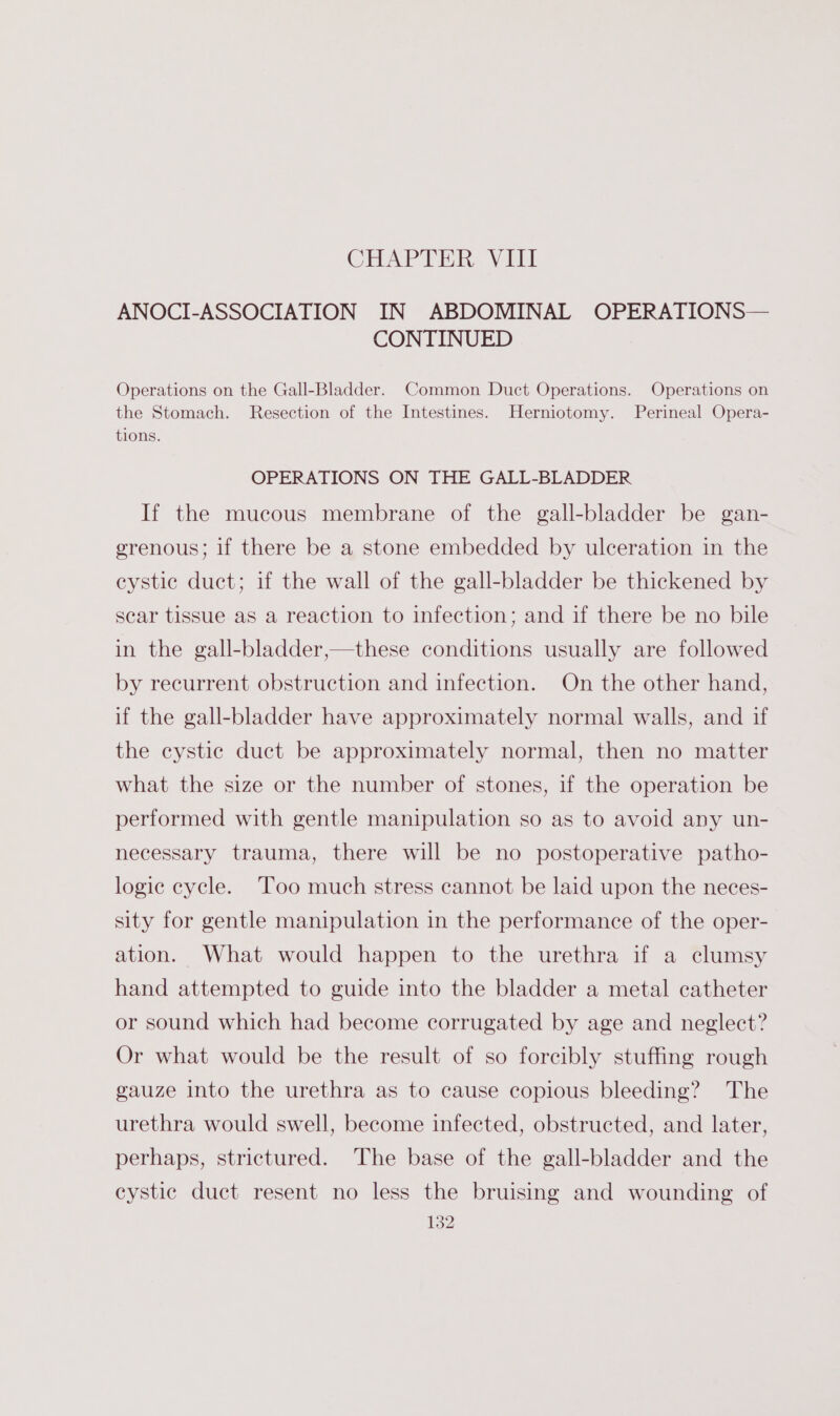CHAPTER. Yili ANOCI-ASSOCIATION IN ABDOMINAL OPERATIONS— CONTINUED Operations on the Gall-Bladder. Common Duct Operations. Operations on the Stomach. Resection of the Intestines. Herniotomy. Perineal Opera- tions. OPERATIONS ON THE GALL-BLADDER If the mucous membrane of the gall-bladder be gan- erenous; if there be a stone embedded by ulceration in the eystic duct; if the wall of the gall-bladder be thickened by scar tissue as a reaction to infection; and if there be no bile in the gall-bladder,—these conditions usually are followed by recurrent obstruction and infection. On the other hand, if the gall-bladder have approximately normal walls, and if the cystic duct be approximately normal, then no matter what the size or the number of stones, if the operation be performed with gentle manipulation so as to avoid any un- necessary trauma, there will be no postoperative patho- logic cycle. ‘Too much stress cannot be laid upon the neces- sity for gentle manipulation in the performance of the oper- ation. What would happen to the urethra if a clumsy hand attempted to guide into the bladder a metal catheter or sound which had become corrugated by age and neglect? Or what would be the result of so forcibly stuffing rough gauze into the urethra as to cause copious bleeding? The urethra would swell, become infected, obstructed, and later, perhaps, strictured. The base of the gall-bladder and the cystic duct resent no less the bruising and wounding of
