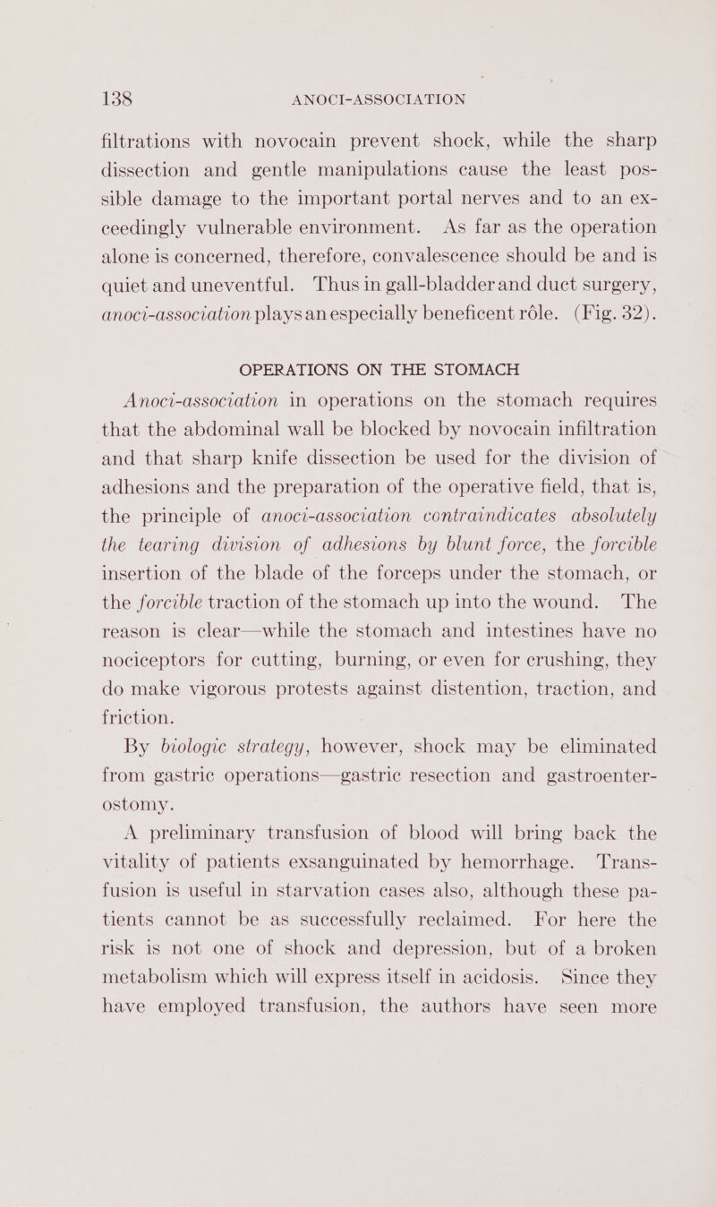 filtrations with novoecain prevent shock, while the sharp dissection and gentle manipulations cause the least pos- sible damage to the important portal nerves and to an ex- ceedingly vulnerable environment. As far as the operation alone is concerned, therefore, convalescence should be and is quiet and uneventful. Thus in gall-bladder and duct surgery, anoci-association plays an especially beneficent role. (Fig. 32). OPERATIONS ON THE STOMACH Anoci-association in operations on the stomach requires that the abdominal wall be blocked by novocain infiltration and that sharp knife dissection be used for the division of adhesions and the preparation of the operative field, that is, the principle of anoci-association contraindicates absolutely the tearing division of adhesions by blunt force, the forcible insertion of the blade of the forceps under the stomach, or the forcible traction of the stomach up into the wound. The reason is clear—while the stomach and intestines have no nociceptors for cutting, burning, or even for crushing, they do make vigorous protests against distention, traction, and friction. By biologic strategy, however, shock may be eliminated from gastric operations—gastric resection and gastroenter- ostomy. A preliminary transfusion of blood will bring back the vitality of patients exsanguinated by hemorrhage. Trans- fusion is useful in starvation cases also, although these pa- tients cannot be as successfully reclaimed. For here the risk is not one of shock and depression, but of a broken metabolism which will express itself in acidosis. Since they have employed transfusion, the authors have seen more