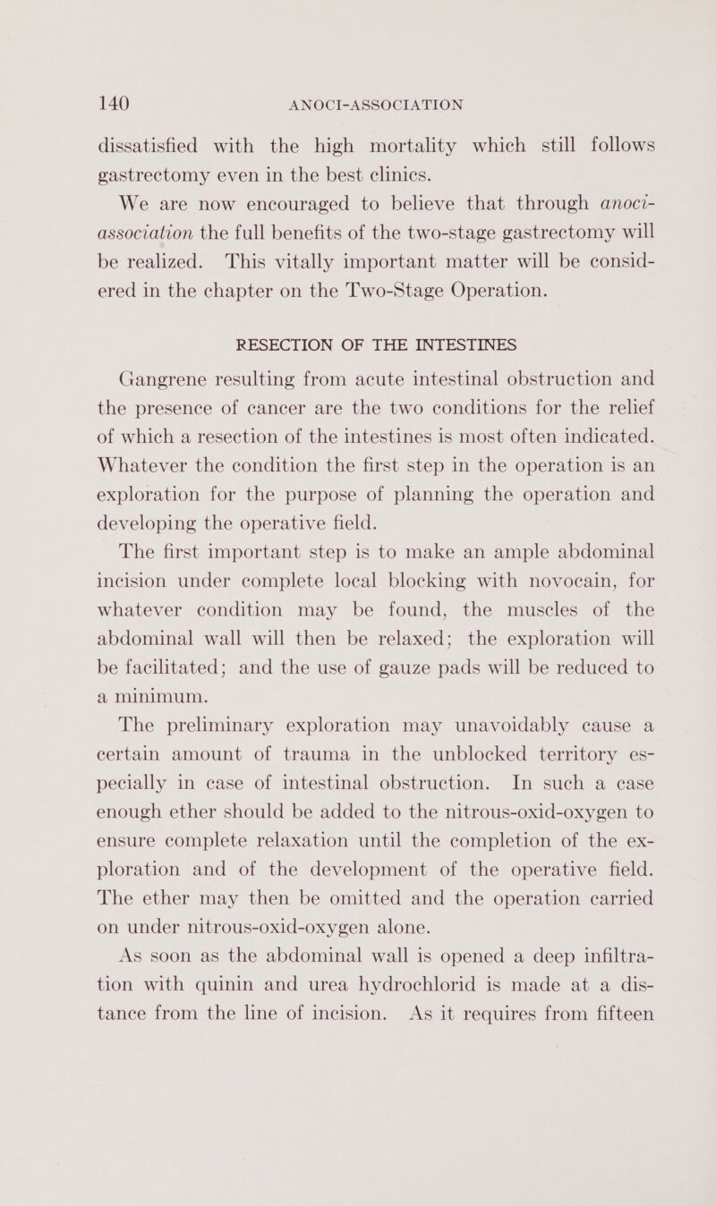 dissatisfied with the high mortality which still follows gastrectomy even in the best clinics. We are now encouraged to believe that through anoci- association the full benefits of the two-stage gastrectomy will be realized. This vitally important matter will be consid- ered in the chapter on the Two-Stage Operation. RESECTION OF THE INTESTINES Gangrene resulting from acute intestinal obstruction and the presence of cancer are the two conditions for the relief of which a resection of the intestines is most often indicated. Whatever the condition the first step in the operation is an exploration for the purpose of planning the operation and developing the operative field. The first important step is to make an ample abdominal incision under complete local blocking with novocain, for whatever condition may be found, the muscles of the abdominal wall will then be relaxed; the exploration will be facilitated; and the use of gauze pads will be reduced to a minimum. The preliminary exploration may unavoidably cause a certain amount of trauma in the unblocked territory es- pecially in case of intestinal obstruction. In such a ease enough ether should be added to the nitrous-oxid-oxygen to ensure complete relaxation until the completion of the ex- ploration and of the development of the operative field. The ether may then be omitted and the operation carried on under nitrous-oxid-oxygen alone. As soon as the abdominal wall is opened a deep infiltra- tion with quinin and urea hydrochlorid is made at a dis- tance from the line of incision. As it requires from fifteen
