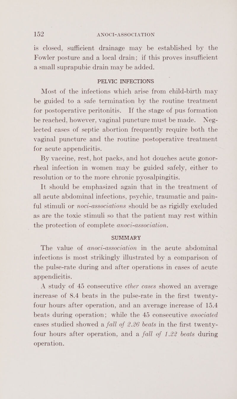 is closed, sufficient drainage may be established by the Fowler posture and a local drain; if this proves insufficient a small suprapubic drain may be added. PELVIC INFECTIONS Most of the infections which arise from child-birth may be guided to a safe termination by the routine treatment for postoperative peritonitis. If the stage of pus formation be reached, however, vaginal puncture must be made. Neg- lected cases of septic abortion frequently require both the vaginal puncture and the routine postoperative treatment for acute appendicitis. By vaccine, rest, hot packs, and hot douches acute gonor- rheal infection in women may be guided safely, either to resolution or to the more chronic pyosalpingitis. It should be emphasized again that in the treatment of all acute abdominal infections, psychic, traumatic and pain- ful stimuli or noci-associations should be as rigidly excluded as are the toxic stimuli so that the patient may rest within _ the protection of complete anoci-association. SUMMARY The value of anoci-association in the acute abdominal infections is most strikingly illustrated by a comparison of the pulse-rate during and after operations in cases of acute appendicitis. A study of 45 consecutive ether cases showed an average increase of 8.4 beats in the pulse-rate in the first twenty- four hours after operation, and an average increase of 15.4 beats during operation; while the 45 consecutive anociated cases studied showed a fall of 2.26 beats in the first twenty- four hours after operation, and a fall of 1.22 beats during operation.