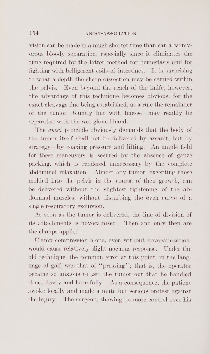 vision can be made in a much shorter time than can a carniv- orous bloody separation, especially since it eliminates the time required by the latter method for hemostasis and for fighting with belligerent coils of intestines. It is surprising to what a depth the sharp dissection may be carried within the pelvis. Even beyond the reach of the knife, however, the advantage of this technique becomes obvious, for the exact cleavage line being established, as a rule the remainder of the tumor—bluntly but with finesse—may readily be separated with the wet gloved hand. The anocit principle obviously demands that the body of the tumor itself shall not be delivered by assault, but by strategy—by coaxing pressure and lifting. An ample field for these maneuvers is secured by the absence of gauze packing, which is rendered unnecessary by the complete abdominal relaxation. Almost any tumor, excepting those molded into the pelvis in the course of their growth, can be delivered without the slightest tightening of the ab- dominal muscles, without disturbing the even curve of a single respiratory excursion. As soon as the tumor is delivered, the line of division of its attachments is novocainized. Then and only then are the clamps applied. Clamp compression alone, even without novocainization, would cause relatively shght nocuous response. Under the old technique, the common error at this point, in the lang- uage of golf, was that of “pressing’’; that is, the operator became so anxious to get the tumor out that he handled it needlessly and harmfully. As a consequence, the patient awoke locally and made a mute but serious protest against the injury. The surgeon, showing no more control over his