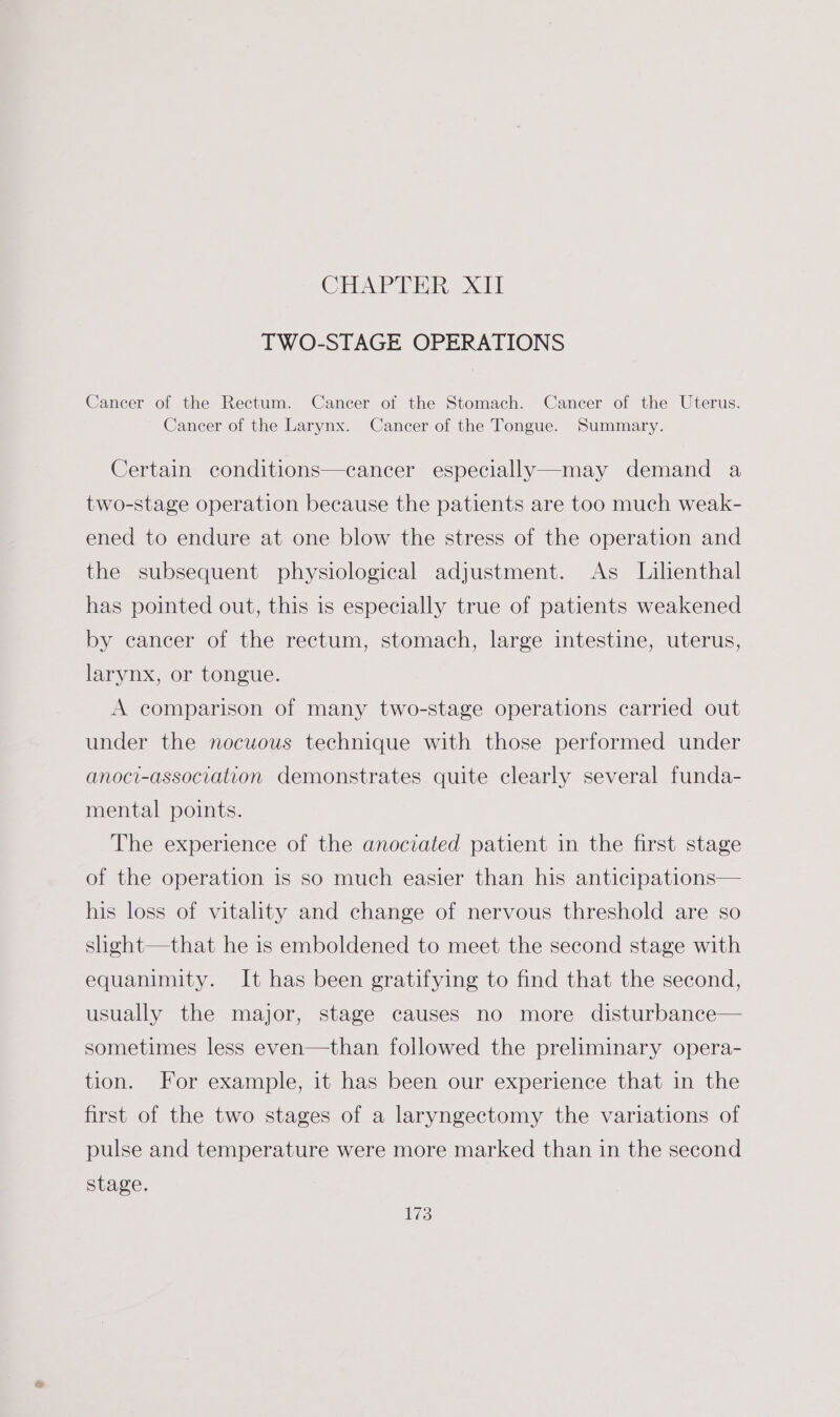 CHa rT Wik it TWO-STAGE OPERATIONS Cancer of the Rectum. Cancer of the Stomach. Cancer of the Uterus. Cancer of the Larynx. Cancer of the Tongue. Summary. Certain conditions—cancer especially—may demand a two-stage operation because the patients are too much weak- ened to endure at one blow the stress of the operation and the subsequent physiological adjustment. As Lilenthal has pointed out, this is especially true of patients weakened by cancer of the rectum, stomach, large intestine, uterus, larynx, or tongue. A comparison of many two-stage operations carried out under the nocuous technique with those performed under anoci-association demonstrates quite clearly several funda- mental points. The experience of the anociated patient in the first stage of the operation is so much easier than his anticipations— his loss of vitality and change of nervous threshold are so shght—that he is emboldened to meet the second stage with equanimity. It has been gratifying to find that the second, usually the major, stage causes no more disturbance— sometimes less even—than followed the preliminary opera- tion. For example, it has been our experience that in the first of the two stages of a laryngectomy the variations of pulse and temperature were more marked than in the second stage.