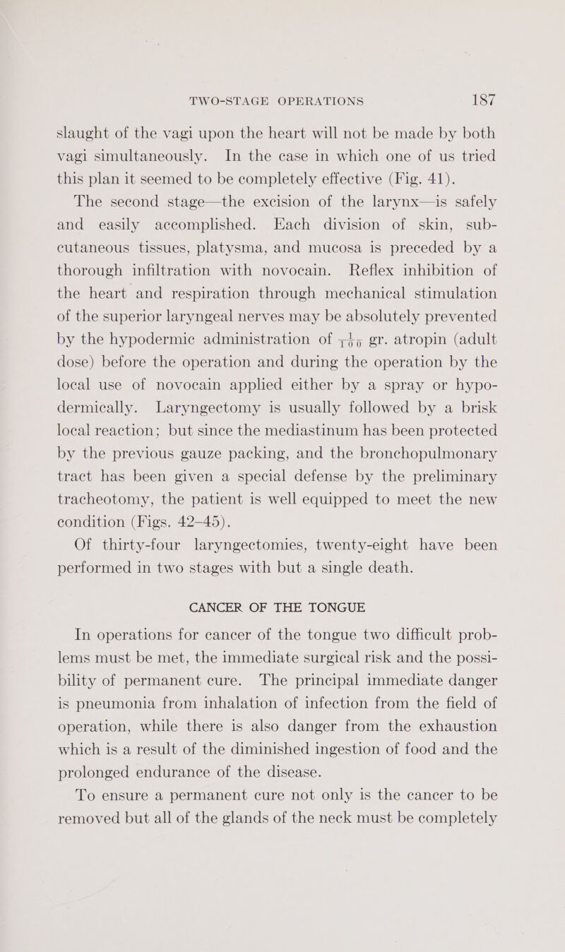 slaught of the vagi upon the heart will not be made by both vagl simultaneously. In the case in which one of us tried this plan it seemed to be completely effective (Fig. 41). The second stage—the excision of the larynx—is safely and easily accomplished. Each division of skin, sub- cutaneous tissues, platysma, and mucosa is preceded by a thorough infiltration with novocain. Reflex inhibition of the heart and respiration through mechanical stimulation of the superior laryngeal nerves may be absolutely prevented by the hypodermic administration of ;+; gr. atropin (adult dose) before the operation and during the operation by the local use of novocain applied either by a spray or hypo- dermically. Laryngectomy is usually followed by a brisk local reaction; but since the mediastinum has been protected by the previous gauze packing, and the bronchopulmonary tract has been given a special defense by the preliminary tracheotomy, the patient is well equipped to meet the new condition (Figs. 42-45). Of thirty-four laryngectomies, twenty-eight have been performed in two stages with but a single death. CANCER OF THE TONGUE In operations for cancer of the tongue two difficult prob- lems must be met, the immediate surgical risk and the possi- bility of permanent cure. The principal immediate danger is pneumonia from inhalation of infection from the field of operation, while there is also danger from the exhaustion which is a result of the diminished ingestion of food and the prolonged endurance of the disease. To ensure a permanent cure not only is the cancer to be removed but all of the glands of the neck must be completely