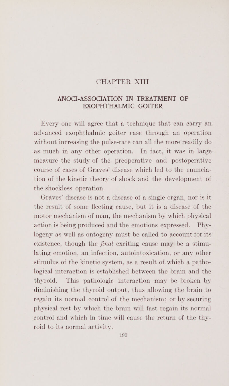 CHAPTER, Xt ANOCI-ASSOCIATION IN TREATMENT OF EXOPHTHALMIC GOITER Every one will agree that a technique that can carry an advanced exophthalmic goiter case through an operation without increasing the pulse-rate can all the more readily do as much in any other operation. In fact, it was in large measure the study of the preoperative and postoperative course of cases of Graves’ disease which led to the enuncia- tion of the kinetic theory of shock and the development of the shockless operation. Graves’ disease is not a disease of a single organ, nor Is it the result of some fleeting cause, but it is a disease of the motor mechanism of man, the mechanism by which physical action is being produced and the emotions expressed. Phy- logeny as well as ontogeny must be called to account for its existence, though the final exciting cause may be a stimu- lating emotion, an infection, autointoxication, or any other stimulus of the kinetic system, as a result of which a patho- logical interaction is established between the brain and the thyroid. This pathologic interaction may be broken by diminishing the thyroid output, thus allowing the brain to regain its normal control of the mechanism; or by securing physical rest by which the brain will fast regain its normal control and which in time will cause the return of the thy- roid to its normal activity.