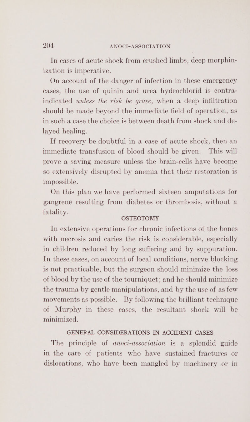 In cases of acute shock from crushed limbs, deep morphin- ization is imperative. On account of the danger of infection in these emergency eases, the use of quinin and urea hydrochlorid is contra- indicated unless the risk be grave, when a deep infiltration should be made beyond the immediate field of operation, as in such a case the choice is between death from shock and de- layed healing. If recovery be doubtful in a case of acute shock, then an immediate transfusion of blood should be given. This will prove a saving measure unless the brain-cells have become so extensively disrupted by anemia that their restoration is impossible. On this plan we have performed sixteen amputations for gangrene resulting from diabetes or thrombosis, without a fatality. OSTEOTOMY In extensive operations for chronic infections of the bones with necrosis and caries the risk is considerable, especially in children reduced by long suffering and by suppuration. In these cases, on account of local conditions, nerve blocking is not practicable, but the surgeon should minimize the loss of blood by the use of the tourniquet; and he should minimize the trauma by gentle manipulations, and by the use of as few movements as possible. By following the brilliant technique of Murphy in these cases, the resultant shock will be minimized. GENERAL CONSIDERATIONS IN ACCIDENT CASES The principle of anoci-association is a splendid guide in the care of patients who have sustained fractures or dislocations, who have been mangled by machinery or in