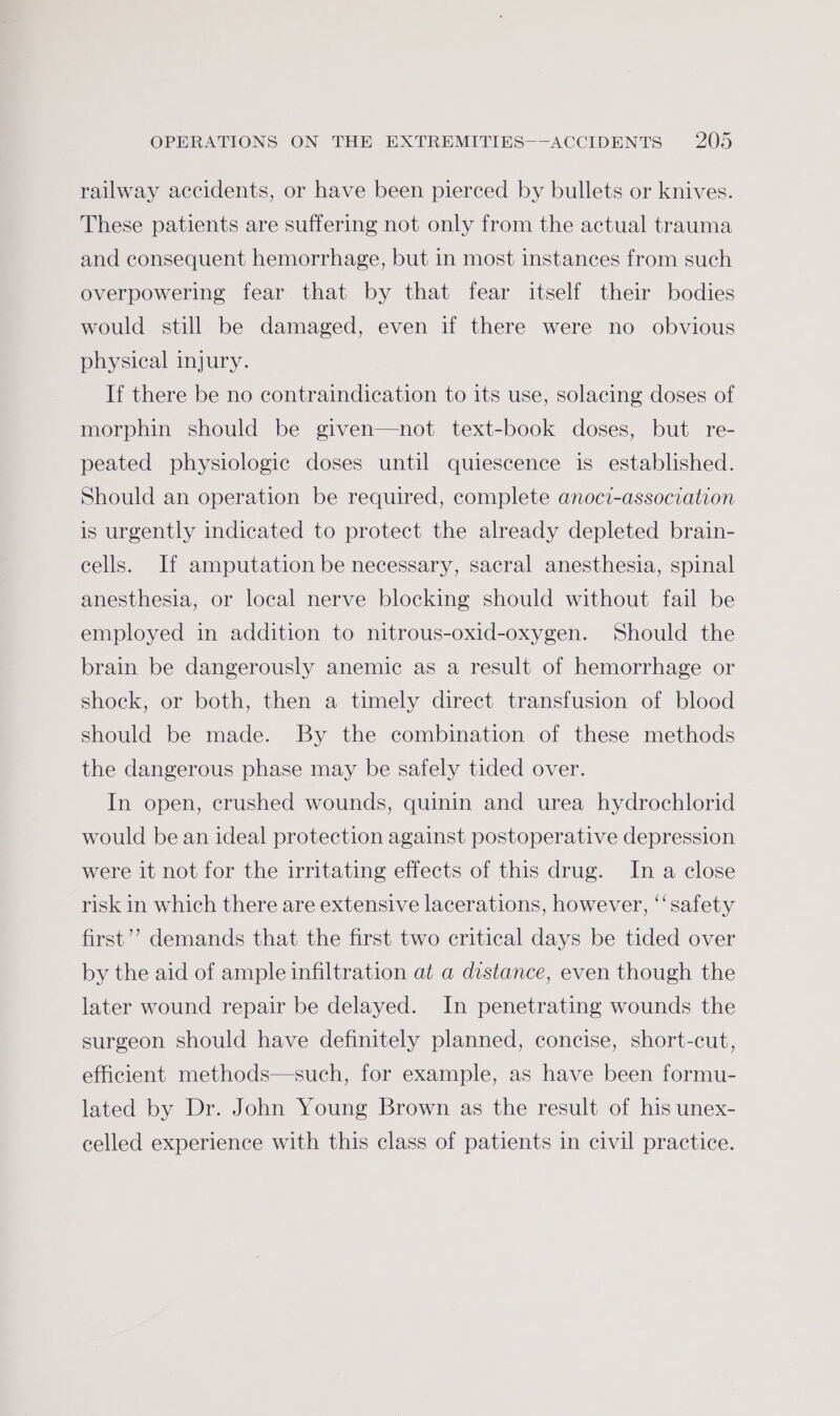 railway accidents, or have been pierced by bullets or knives. These patients are suffering not only from the actual trauma and consequent hemorrhage, but in most instances from such overpowering fear that by that fear itself their bodies would still be damaged, even if there were no obvious physical injury. If there be no contraindication to its use, solacing doses of morphin should be given—not text-book doses, but re- peated physiologic doses until quiescence is established. Should an operation be required, complete anoci-association is urgently indicated to protect the already depleted brain- cells. If amputation be necessary, sacral anesthesia, spinal anesthesia, or local nerve blocking should without fail be employed in addition to nitrous-oxid-oxygen. Should the brain be dangerously anemic as a result of hemorrhage or shock, or both, then a timely direct transfusion of blood should be made. By the combination of these methods the dangerous phase may be safely tided over. In open, crushed wounds, quinin and urea hydrochlorid would be an ideal protection against postoperative depression were it not for the irritating effects of this drug. In a close risk in which there are extensive lacerations, however, ‘‘safety first’? demands that the first two critical days be tided over by the aid of ample infiltration at a distance, even though the later wound repair be delayed. In penetrating wounds the surgeon should have definitely planned, concise, short-cut, efficient methods—such, for example, as have been formu- lated by Dr. John Young Brown as the result of his unex- celled experience with this class of patients in civil practice.