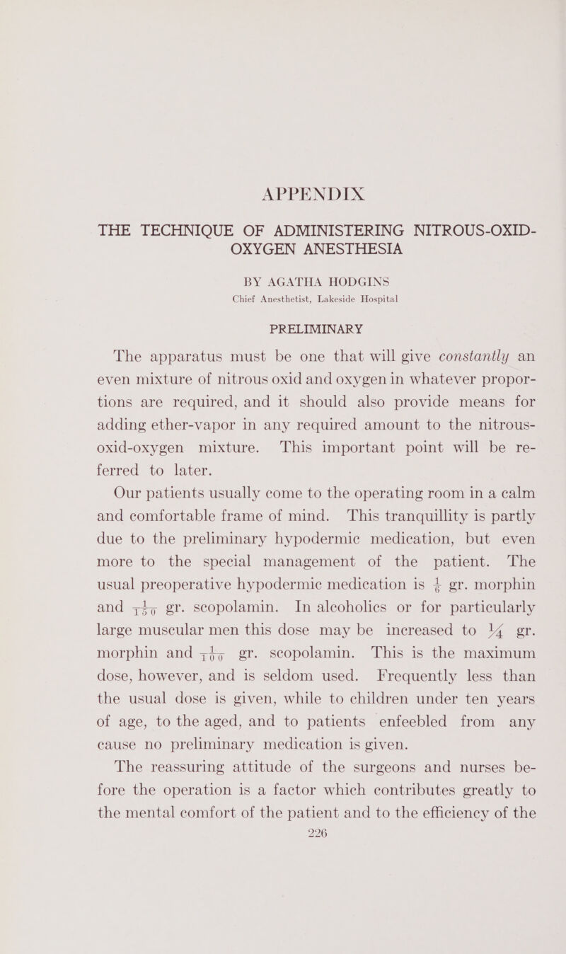 APPENDIX THE TECHNIQUE OF ADMINISTERING NITROUS-OXID- OXYGEN ANESTHESIA BY AGATHA HODGINS Chief Anesthetist, Lakeside Hospital PRELIMINARY The apparatus must be one that will give constantly an even mixture of nitrous oxid and oxygen in whatever propor- tions are required, and it should also provide means for adding ether-vapor in any required amount to the nitrous- oxid-oxygen mixture. This important point will be re- ferred to later. Our patients usually come to the operating room in a calm and comfortable frame of mind. This tranquillity is partly due to the preliminary hypodermic medication, but even more to the special management of the patient. The usual preoperative hypodermic medication is + gr. morphin and ++, gr. scopolamin. In alcoholics or for particularly large muscular men this dose may be increased to 14 gr. morphin and ;j, gr. scopolamin. This is the maximum dose, however, and is seldom used. Frequently less than the usual dose is given, while to children under ten years of age, to the aged, and to patients enfeebled from any cause no preliminary medication is given. The reassuring attitude of the surgeons and nurses be- fore the operation is a factor which contributes greatly to the mental comfort of the patient and to the efficiency of the