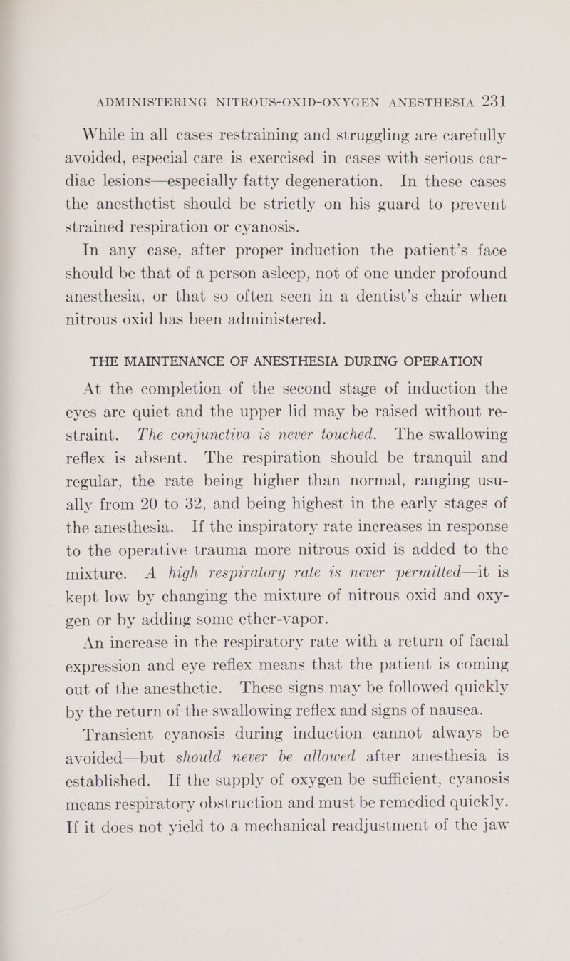 While in all cases restraining and struggling are carefully avoided, especial care is exercised in cases with serious car- diac lesions—especially fatty degeneration. In these cases the anesthetist should be strictly on his guard to prevent strained respiration or cyanosis. | In any case, after proper induction the patient’s face should be that of a person asleep, not of one under profound anesthesia, or that so often seen in a dentist’s chair when nitrous oxid has been administered. THE MAINTENANCE OF ANESTHESIA DURING OPERATION At the completion of the second stage of induction the eyes are quiet and the upper lid may be raised without re- straint. The conjunctiva is never touched. The swallowing reflex is absent. The respiration should be tranquil and regular, the rate being higher than normal, ranging usu- ally from 20 to 32, and being highest in the early stages of the anesthesia. If the inspiratory rate increases in response to the operative trauma more nitrous oxid is added to the mixture. &lt;A high respiratory rate is never permitted—it is kept low by changing the mixture of nitrous oxid and oxy- gen or by adding some ether-vapor. An increase in the respiratory rate with a return of facial expression and eye reflex means that the patient is coming out of the anesthetic. These signs may be followed quickly by the return of the swallowing reflex and signs of nausea. Transient cyanosis during induction cannot always be avoided—but should never be allowed after anesthesia is established. If the supply of oxygen be sufficient, cyanosis means respiratory obstruction and must be remedied quickly. If it does not yield to a mechanical readjustment of the jaw