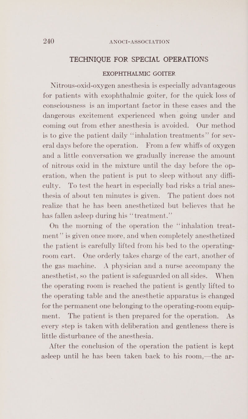 TECHNIQUE FOR SPECIAL OPERATIONS EXOPHTHALMIC GOITER Nitrous-oxid-oxygen anesthesia 1s especially advantageous for patients with exophthalmic goiter, for the quick loss of consciousness is an important factor in these cases and the dangerous excitement experienced when going under and coming out from ether anesthesia is avoided. Our method is to give the patient daily “‘inhalation treatments”’ for sev- eral days before the operation. From afew whiffs of oxygen and a little conversation we gradually increase the amount of nitrous oxid in the mixture until the day before the op- eration, when the patient is put to sleep without any diffi- culty. To test the heart in especially bad risks a trial anes- thesia of about ten minutes is given. The patient does not realize that he has been anesthetized but believes that he has fallen asleep during his “‘ treatment.”’ On the morning of the operation the ‘inhalation treat- ment’’ is given once more, and when completely anesthetized the patient is carefully lifted from his bed to the operating- room cart. One orderly takes charge of the cart, another of the gas machine. A physician and a nurse accompany the anesthetist, so the patient is safeguarded on all sides. When the operating room is reached the patient is gently lifted to the operating table and the anesthetic apparatus is changed for the permanent one belonging to the operating-room equip- ment. The patient is then prepared for the operation. As every step is taken with deliberation and gentleness there is little disturbance of the anesthesia. After the conclusion of the operation the patient is kept asleep until he has been taken back to his room,—the ar-