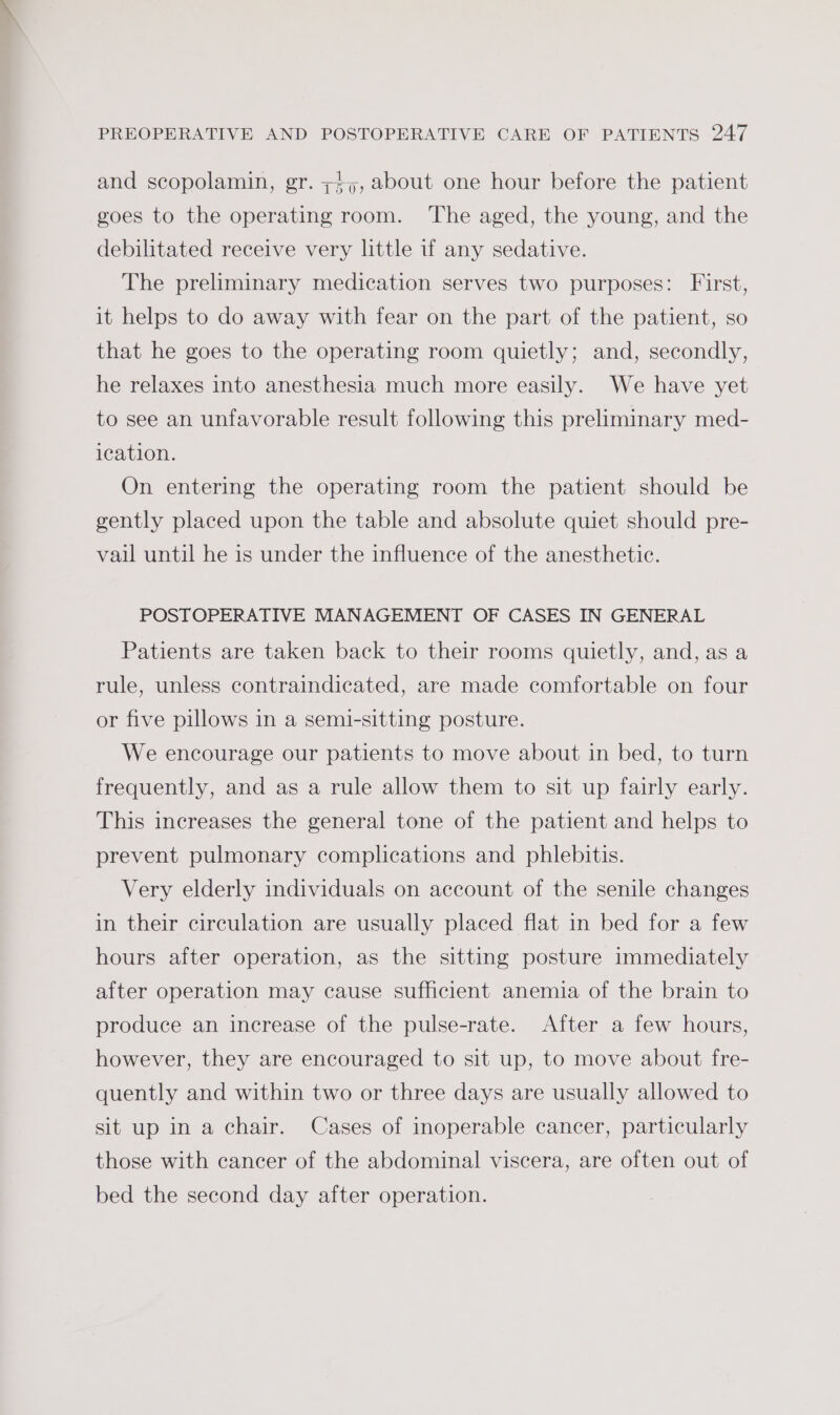 and scopolamin, gr. ;s,, about one hour before the patient goes to the operating room. The aged, the young, and the debilitated receive very little if any sedative. The preliminary medication serves two purposes: First, it helps to do away with fear on the part of the patient, so that he goes to the operating room quietly; and, secondly, he relaxes into anesthesia much more easily. We have yet to see an unfavorable result following this preliminary med- ication. On entering the operating room the patient should be gently placed upon the table and absolute quiet should pre- vail until he is under the influence of the anesthetic. POSTOPERATIVE MANAGEMENT OF CASES IN GENERAL Patients are taken back to their rooms quietly, and, as a rule, unless contraindicated, are made comfortable on four or five pillows in a semi-sitting posture. We encourage our patients to move about in bed, to turn frequently, and as a rule allow them to sit up fairly early. This increases the general tone of the patient and helps to prevent pulmonary complications and phlebitis. Very elderly individuals on account of the senile changes in their circulation are usually placed flat in bed for a few hours after operation, as the sitting posture immediately after operation may cause sufficient anemia of the brain to produce an increase of the pulse-rate. After a few hours, however, they are encouraged to sit up, to move about fre- quently and within two or three days are usually allowed to sit up in a chair. Cases of inoperable cancer, particularly those with cancer of the abdominal viscera, are often out of bed the second day after operation.