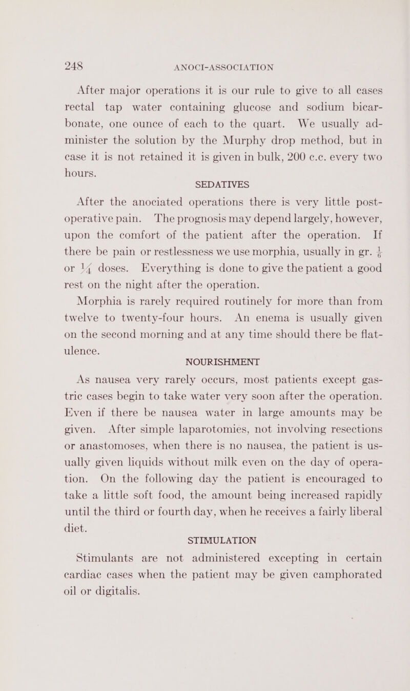 After major operations it is our rule to give to all cases rectal tap water containing glucose and sodium bicar- bonate, one ounce of each to the quart. We usually ad- minister the solution by the Murphy drop method, but in case it is not retained it is given in bulk, 200 ¢.c. every two hours. SEDATIVES After the anociated operations there is very little post- operative pain. The prognosis may depend largely, however, upon the comfort of the patient after the operation. If there be pain or restlessness we use morphia, usually in gr. + or 14 doses. Everything is done to give the patient a good rest on the night after the operation. Morphia is rarely required routinely for more than from twelve to twenty-four hours. An enema is usually given on the second morning and at any time should there be flat- ulence. NOURISHMENT As nausea very rarely occurs, most patients except gas- tric cases begin to take water very soon after the operation. Even if there be nausea water in large amounts may be given. After simple laparotomies, not involving resections or anastomoses, when there is no nausea, the patient is us- ually given liquids without milk even on the day of opera- tion. On the following day the patient is encouraged to take a little soft food, the amount being increased rapidly until the third or fourth day, when he receives a fairly liberal diet. STIMULATION Stimulants are not administered excepting in certain cardiac cases when the patient may be given camphorated oil or digitalis.