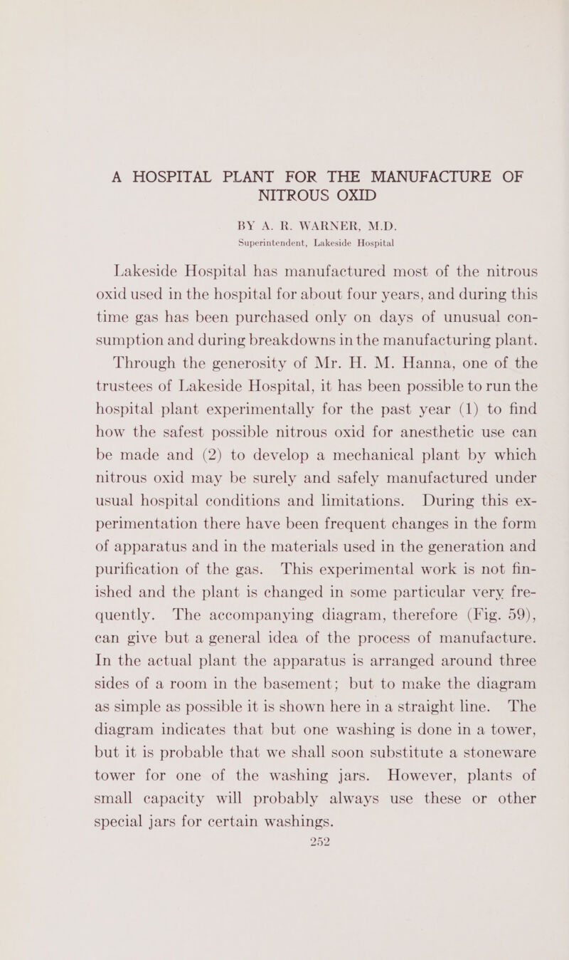 A HOSPITAL PLANT FOR THE MANUFACTURE OF NITROUS OXID BY A. R. WARNER, M.D. Superintendent, Lakeside Hospital Lakeside Hospital has manufactured most of the nitrous oxid used in the hospital for about four years, and during this time gas has been purchased only on days of unusual con- sumption and during breakdowns in the manufacturing plant. Through the generosity of Mr. H. M. Hanna, one of the trustees of Lakeside Hospital, it has been possible to run the hospital plant experimentally for the past year (1) to find how the safest possible nitrous oxid for anesthetic use can be made and (2) to develop a mechanical plant by which nitrous oxid may be surely and safely manufactured under usual hospital conditions and limitations. During this ex- perimentation there have been frequent changes in the form of apparatus and in the materials used in the generation and purification of the gas. This experimental work is not fin- ished and the plant is changed in some particular very fre- quently. The accompanying diagram, therefore (Fig. 59), can give but a general idea of the process of manufacture. In the actual plant the apparatus is arranged around three sides of a room in the basement; but to make the diagram as simple as possible it is shown here in a straight line. The diagram indicates that but one washing is done in a tower, but it is probable that we shall soon substitute a stoneware tower for one of the washing jars. However, plants of small capacity will probably always use these or other special jars for certain washings.