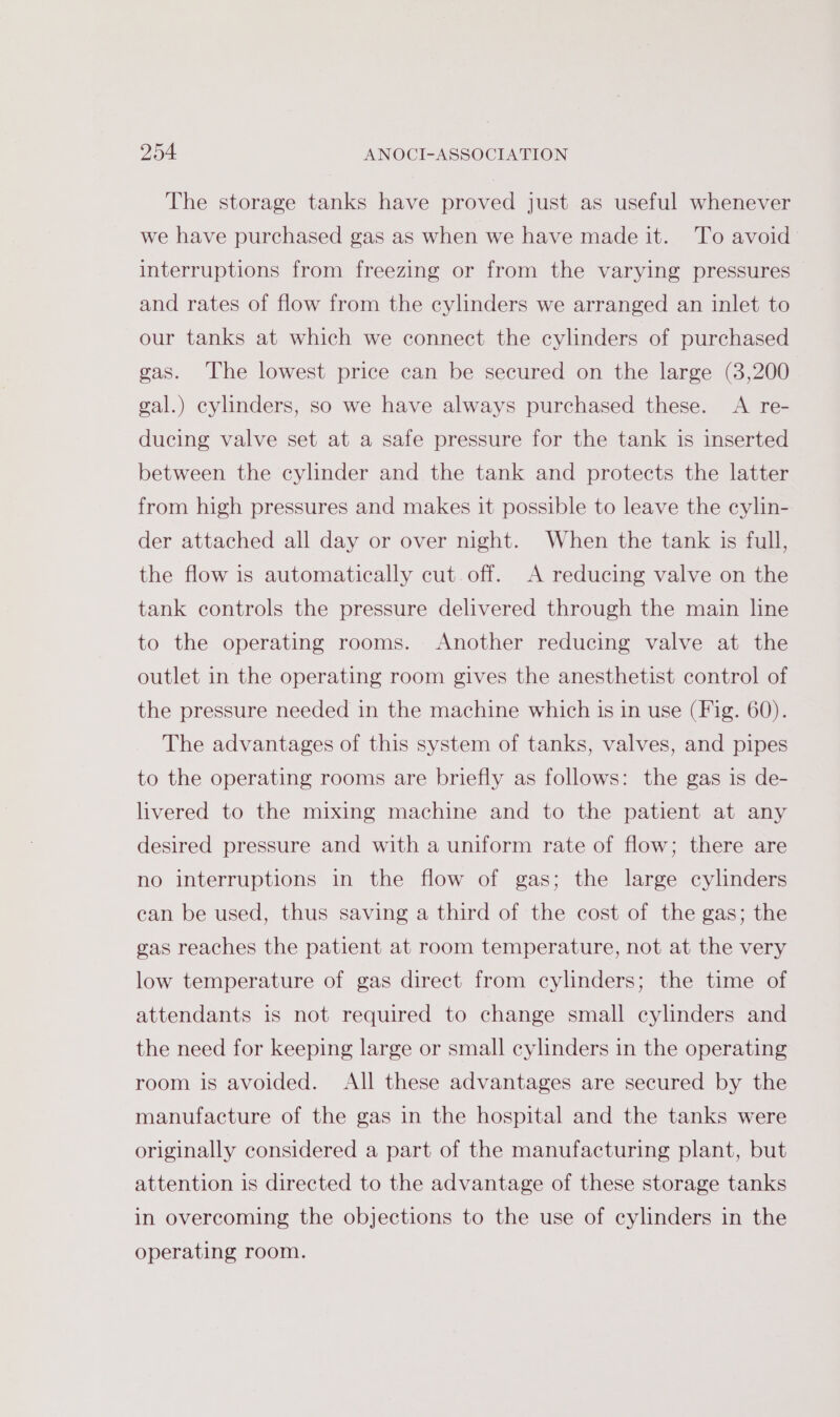 The storage tanks have proved just as useful whenever we have purchased gas as when we have made it. To avoid interruptions from freezing or from the varying pressures and rates of flow from the cylinders we arranged an inlet to our tanks at which we connect the cylinders of purchased gas. The lowest price can be secured on the large (3,200 gal.) cylinders, so we have always purchased these. A re- ducing valve set at a safe pressure for the tank is inserted between the cylinder and the tank and protects the latter from high pressures and makes it possible to leave the cylin- der attached all day or over night. When the tank is full, the flow is automatically cut. off. A reducing valve on the tank controls the pressure delivered through the main line to the operating rooms. Another reducing valve at the outlet in the operating room gives the anesthetist control of the pressure needed in the machine which is in use (Fig. 60). The advantages of this system of tanks, valves, and pipes to the operating rooms are briefly as follows: the gas is de- livered to the mixing machine and to the patient at any desired pressure and with a uniform rate of flow; there are no interruptions in the flow of gas; the large cylinders can be used, thus saving a third of the cost of the gas; the gas reaches the patient at room temperature, not at the very low temperature of gas direct from cylinders; the time of attendants is not required to change small cylinders and the need for keeping large or small cylinders in the operating room is avoided. All these advantages are secured by the manufacture of the gas in the hospital and the tanks were originally considered a part of the manufacturing plant, but attention is directed to the advantage of these storage tanks in overcoming the objections to the use of cylinders in the operating room.