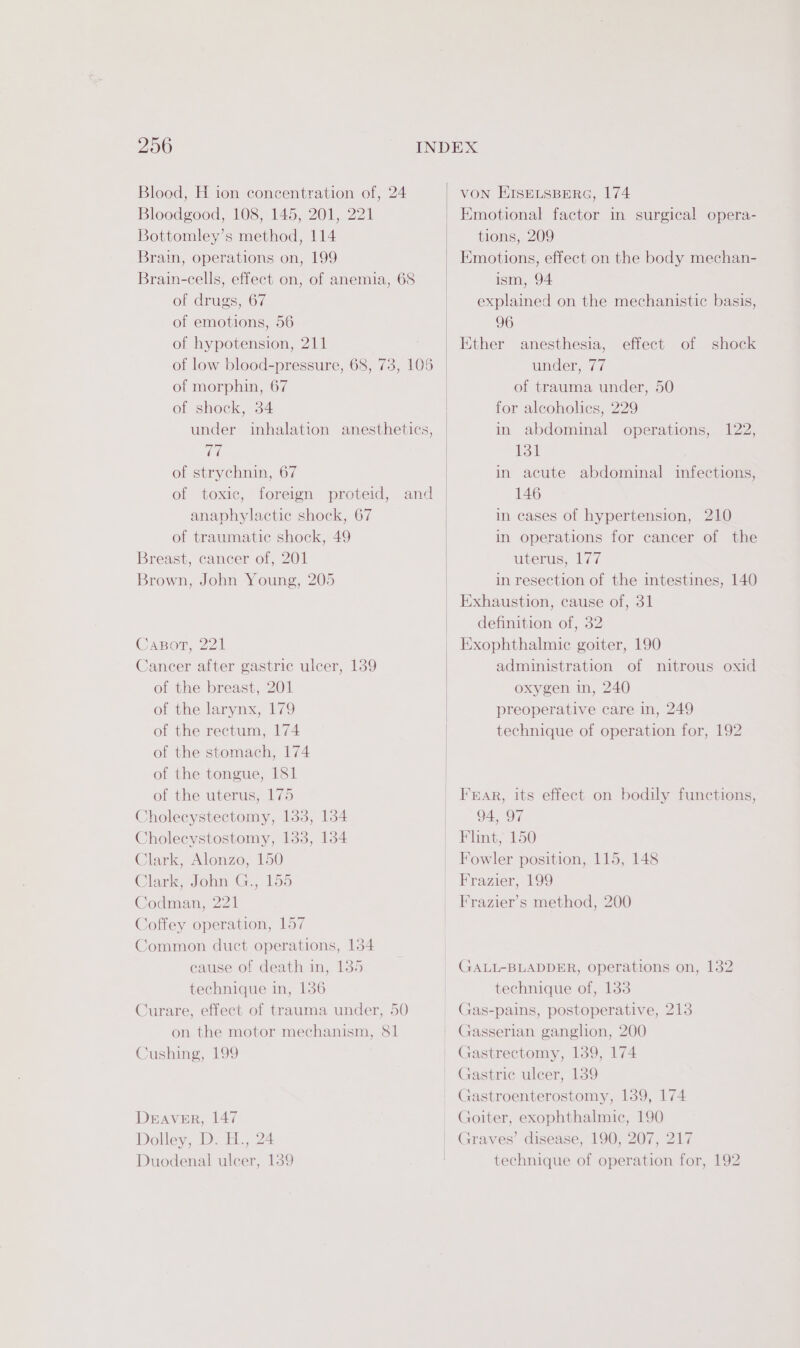 Blood, H ion concentration of, 24 Bloodgood, 108, 145, 201, 221 Bottomley’s method, 114 Brain, operations on, 199 Brain-cells, effect on, of anemia, 68 of drugs, 67 of emotions, 56 of hypotension, 211 of morphin, 67 of shock, 34 under inhalation anesthetics, 77 of strychnin, 67 of toxic, foreign proteid, anaphylactic shock, 67 of traumatic shock, 49 Breast, cancer of, 201 Brown, John Young, 205 and Caport, 221 Cancer after gastric ulcer, 139 of the breast, 201 of the larynx, 179 of the rectum, 174 of the stomach, 174 of the tongue, 181 of the uterus, 175 Cholecystectomy, 133, 134 Cholecystostomy, 133, 134 Clark, Alonzo, 150 Clark, John G.,. 156 Codman, 221 Coffey operation, 157 Common duct operations, 134 cause of death in, 135 technique in, 136 Curare, effect of trauma under, 50 on the motor mechanism, 81 Cushing, 199 DEAVER, 147 Dolley, D. H., 24 Duodenal ulcer, 139 VON ETSELSBERG, 174 Emotional factor in surgical opera- tions, 209 Emotions, effect on the body mechan- ism, 94 explained on the mechanistic basis, 96 Ether anesthesia, under, 77 of trauma under, 50 for alcoholics, 229 in abdominal operations, 131 in acute abdominal infections, 146 in cases of hypertension, 210 In operations for cancer of the uterus, 177 in resection of the intestines, 140 effect of shock 122, definition of, 32 Exophthalmie goiter, 190 administration of nitrous oxid oxygen in, 240 preoperative care in, 249 technique of operation for, 192 94, 97 Flint, 150 Fowler position, 115, 148 Frazier, 199 technique of, 133 Gas-pains, postoperative, 213 Goiter, exophthalmic, 190 Graves’ disease, 190, 207, 217 technique of operation for, 192