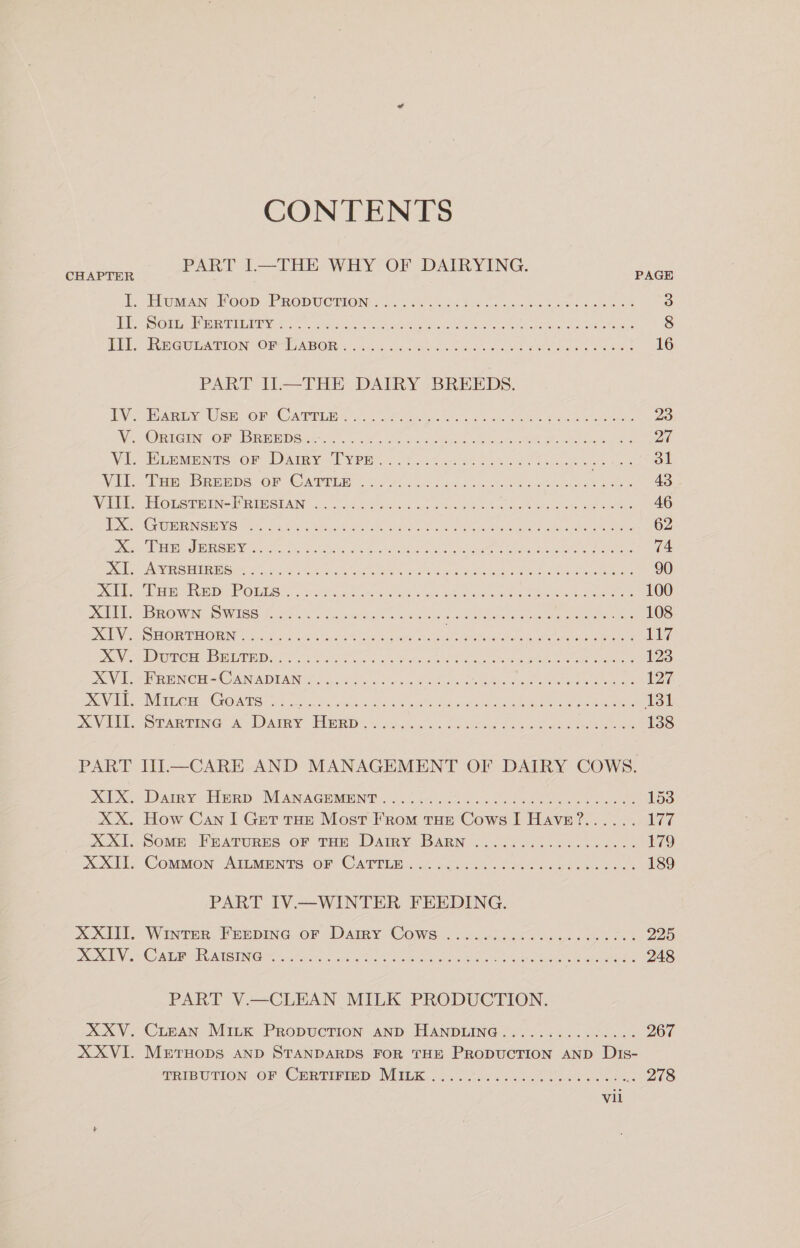 CONTENTS PART i.-THE, WHY OF DAIRYING. CHAPTER PAGE J. “umn. Poop. PRODUCTION 6.50): Se a A eke ei oe 3 PS Ouiig ee PLE VG ese ice ee cee Lote eae Sh, eda eh ee aches 8 DEL) REGULATION SONCOABOR: &lt;).050).5.0 coors tines au oe se hes awe 16 PART II.—THE DAIRY BREEDS. eben User om “Carrie. eo, mates Gen ot ole ee 8 Oe ee 23 Ve ORIGiN “OR bREBDSGE. ac. sc. Gu. een oe wee 27 Vi “Hien: OF Datey oT yen. 202% ct Bae Oho Sek oe hen at Vil “baer ReaDs “Or Canren (ou 40.co dha. ven kobes et eo oe 43 Wii SLOLSTEEN- DRI SIAI... 04 els oh cee ahs oe ve aden ee a 46 IO XGe Ch MENGES ee aL See ne side et ee ae ea yee, | kee 62 ONC apr Mies ey, CIES Ast Rose hed aoe ne, Ee a A 74 BW ARV SEE Gem oh oil ae ones eee cn out he Unease cede &amp; 90 Ds Dee Dud ORL Sa. ce8 ia el ats crue van atten ea Le 100 DRL ERO RONWIN ONUIRO Mere 6 ee es oon eal eC ee ee 108 DOTY ESRC RORING te Ace oa. 05sec Be ah, Me cRUN easier es See ee 117 XV Dieter BRUT is 26 aie. cs hee oe oe eee 123 OVAL wi NOH - CANADIAN OPES, osha ie tet eee eee 127 Reale INTE GE “GOMES te cnet a ors Aen ee ee 131 DOVIEL STARTING A DAIRY PReRD os... ccci 6 ou ens oe se a eee 138 PART III.—CARE AND MANAGEMENT OF DAIRY COWS. Ke Damy: BRD MANA GHAGINT ot ce es eee oe 153 XX. How Can I Get THe Most From THE Cows I HAvEe?.... 177 xX Xd SOME FRAtuRnES oF Tar DAtTRY BARN . i064. 2.56. 0ca5.. 179 xuxtis CottMon Atiamnrs oF CATTED . 4 22.5... 0oos eee ee. 189 PART IV.—WINTER FEEDING. XXL. Winter. FenpmG@ or Damy Cows &lt;...605. ico coud cokes 225 REC eG AW FOE ATISTING Mot tS och oie eee EE Or ae ne ee 248 PART V.—CLEAN MILK PRODUCTION. XXV; Cripan Marx PrRopuction AND HANDLING? J. ss oO. .0h 0. 267 XXVI. MrtTHoDS AND STANDARDS FOR THE PRODUCTION AND Dis- TRIBUTION OF CERTIFIED MILK... 02se.. ub iia oe 278