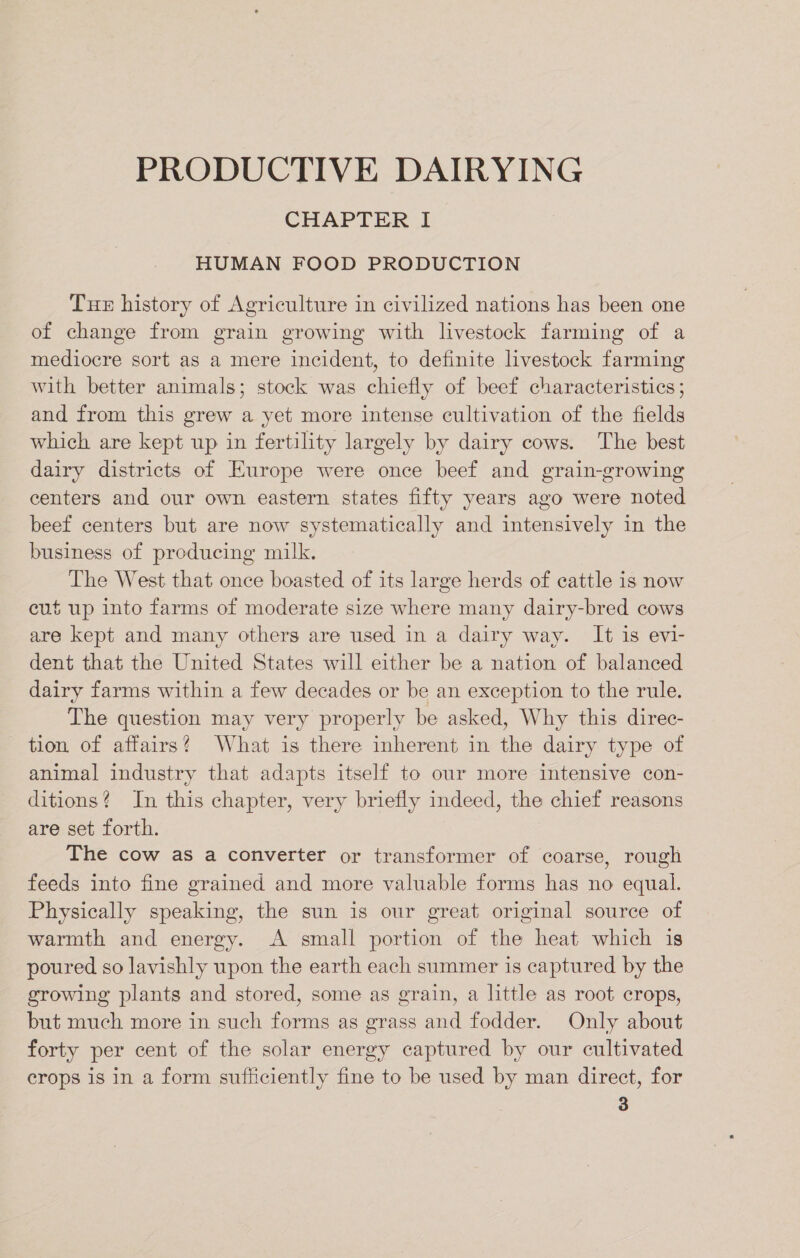 PRODUCTIVE DAIRYING CHAPTER I HUMAN FOOD PRODUCTION Tue history of Agriculture in civilized nations has been one of change from grain growing with livestock farming of a mediocre sort as a mere incident, to definite livestock farming with better animals; stock was chiefly of beef characteristics ; and from this grew a yet more intense cultivation of the fields which are kept up in fertility largely by dairy cows. The best dairy districts of Europe were once beef and grain-growing centers and our own eastern states fifty years ago were noted beef centers but are now systematically and intensively in the business of producing milk. The West that once boasted of its large herds of cattle is now cut up into farms of moderate size where many dairy-bred cows are kept and many others are used in a dairy way. It is evi- dent that the United States will either be a nation of balanced dairy farms within a few decades or be an exception to the rule. The question may very properly be asked, Why this direc- tion of affairs? What is there inherent in the dairy type of animal industry that adapts itself to our more intensive con- ditions? In this chapter, very briefly indeed, the chief reasons are set forth. The cow as a converter or transformer of coarse, rough feeds into fine grained and more valuable forms has no equal. Physically speaking, the sun is our great original source of warmth and energy. A small portion of the heat which is poured so lavishly upon the earth each summer is captured by the growing plants and stored, some as grain, a little as root crops, but much more in such forms as grass and fodder. Only about forty per cent of the solar energy captured by our cultivated crops is in a form sufficiently fine to be used by man direct, for