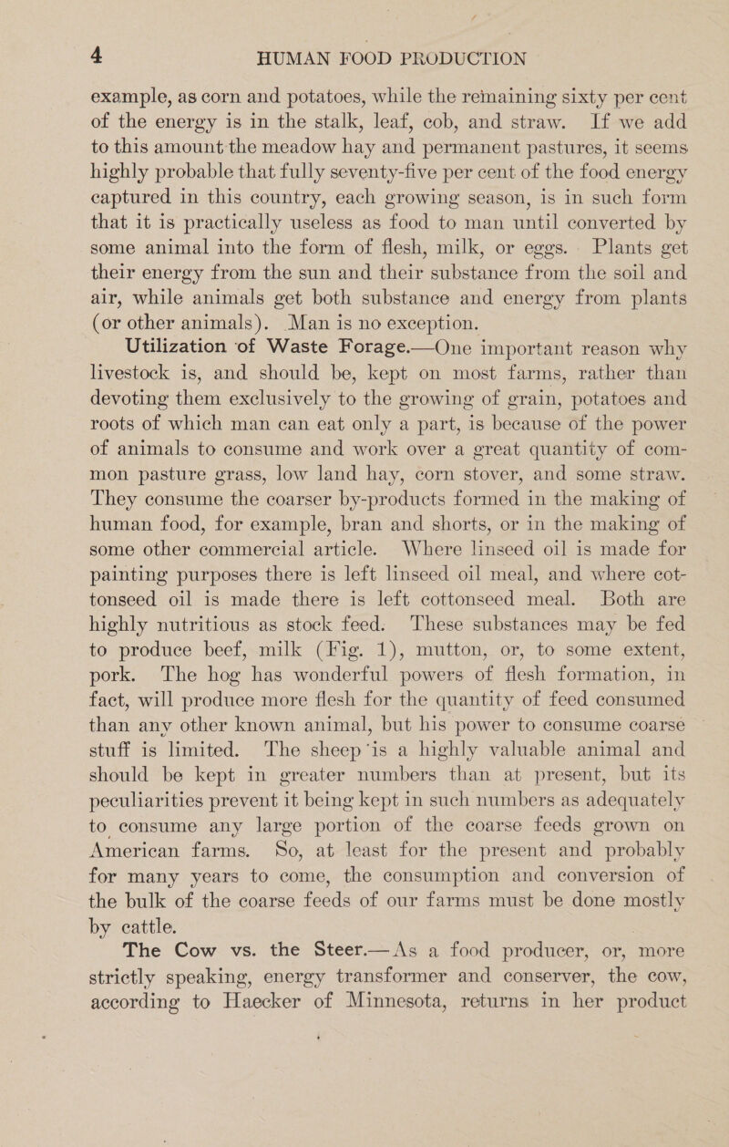 4 HUMAN FOOD PRODUCTION example, as corn and potatoes, while the remaining sixty per cent of the energy is in the stalk, leaf, cob, and straw. If we add to this amount the meadow hay and permanent pastures, it seems highly probable that fully seventy-five per cent of the food energy captured in this country, each growing season, is in such form that it is practically useless as food to man until converted by some animal into the form of flesh, milk, or eggs. Plants get their energy from the sun and their substance from the soil and air, while animals get both substance and energy from plants (or other animals). Man is no exception. Utilization of Waste Forage.—One important reason why livestock is, and should be, kept on most farms, rather than devoting them exclusively to the growing of grain, potatoes and roots of which man ean eat only a part, is because of the power of animals to consume and work over a great quantity of com- mon pasture grass, low land hay, corn stover, and some straw. They consume the coarser by-products formed in the making of human food, for example, bran and shorts, or in the making of some other commercial article. Where linseed oil is made for painting purposes there is left linseed oil meal, and where cot- tonseed oil is made there is left cottonseed meal. Both are highly nutritious as stock feed. These substances may be fed to produce beef, milk (Fig. 1), mutton, or, to some extent, pork. The hog has wonderful powers of flesh formation, in fact, will produce more flesh for the quantity of feed consumed than any other known animal, but his power to consume coarse stuff is limited. The sheep‘is a highly valuable animal and should be kept in greater numbers than at present, but its peculiarities prevent it being kept in such numbers as adequately to consume any large portion of the coarse feeds grown on American farms. So, at least for the present and probably for many years to come, the consumption and conversion of the bulk of the coarse feeds of our farms must be done mostly by cattle. | The Cow vs. the Steer.— As a food producer, or, more strictly speaking, energy transformer and conserver, the cow, according to Haecker of Minnesota, returns in her product